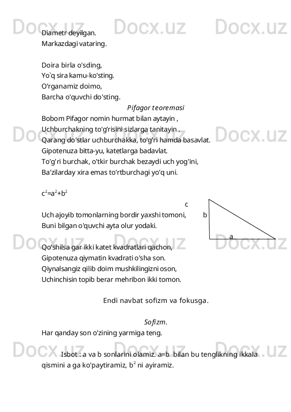 Diametr deyilgan. 
Markazdagi vataring.
Doira birla o'sding, 
Yo`q sira kamu - ko'sting.
О ’rganamiz doimo,
Barcha o'quvchi do'sting.
Pifagor t eoremasi
Bobom Pifagor nomin hurmat bilan aytayin , 
Uchburchakning to'g’risini sizlarga tanitayin . 
Qarang do'stlar uchburchakka, to'g'ri hamda basavlat. 
Gipotenuza bitta-yu, katetlarga badavlat.
To'g'ri burchak, o'tkir burchak bezaydi uch yog'ini, 
Ba'zilarday xira emas to'rtburchagi yo'q uni. 
c 2
=a 2
+b 2
                                                                                      c
Uch ajoyib tomonlarning bordir yaxshi tomoni,  b
Buni bilgan o'quvchi ayta olur yodaki.
a
Qo'shilsa gar ikki katet kvadratlari qachon,
Gipotenuza qiymatin kvadrati o'sha son. 
Qiynalsangiz  qilib  doim mushkilingizni oson, 
Uchinchisin topib berar mehribon ikki tomon.
Endi nav bat  sofi zm v a fok usga.
Sofi zm.
Har qanday son o'zining yarmiga teng.
  Isbot : a va b sonlarini olamiz. a=b  bilan bu tenglikning ikkala 
qismini a ga ko'paytiramiz, b 2
 ni ayiramiz. 