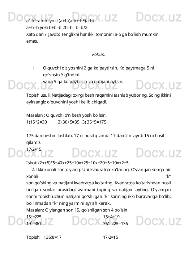 a 2
-b 2
=ab-b 2
 yoki (a+b)(a-b)=b * (a-b) 
a+b=b yoki b+b=b 2b=b   b=b/2
Xato qani?  Javob: Tenglikni har ikki tomonini a-b ga bo'lish mumkin 
emas.
F ok us.
1. O'quvchi o'z yoshini 2 ga ko'paytirsin. Ko'paytmaga 5 ni 
qo'shsin.Yig'indini
yana 5 ga ko'paytirsin va natijani aytsin.
Topish usuli: Natijadagi oxirgi besh raqamini tashlab yuboring. So'ng ikkini
ayirsangiz  o'quvchini yoshi kelib chiqadi.
Masalan : O'quvchi o'n besh yosh bo'lsin.
1)15*2=30          2) 30+5=35   3) 35*5=175
175 dan beshni tashlab, 17 ni hosil qilamiz. 17 dan 2 ni ayrib 15 ni hosil 
qilamiz.
17-2=15
Isbot: (2x+5)*5=40x+25=10x+25=10x+20+5=10x+2+5
       2. Ikki xonali son o'ylang. Uni kvadratga ko'taring. O'ylangan songa bir
xonali   "k"
son qo'shing va natijani kvadratga ko'taring. Kvadratga ko'tarishdan hosil
bo'lgan   sonlar   orasidagi   ayirmani   toping   va   natijani   ayting.   O'ylangan
sonni topish uchun natijani  qo'shilgan "k" sonning ikki baravariga bo'lib,
bo'linmadan "k" ning yarmini ayrish  kerak.
Masalan: O'ylangan son 15, qo'shilgan son 4 bo'lsin.
15 2
=225 15+4=19
19 2
=361 361-225=136
Topish:   136:8=17 17-2=15 