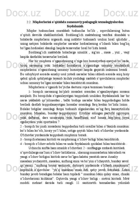 2.2. Miqdorlarini o’qitishda zamonaviy pedagogik texnologiyalardan
foydalanish
Miqdor   tushunchasi   murakkab   tushuncha   bo’lib   ,   oquvchilarning   butun
o’qitish   davrida   shakllantiriladi.   Boshlang’ich   maktabning   vazifasi   shundaki   u
bolalarda   miqdorlarni   organish   ning   indiktiv   tushunarli   usulini   hosil   qilishdir   ,
uning   natijasi   bolalarda   miqdorlar   narsalar   hodisalarning   o’lchash   bilan   bog’liq
bo’lgan hodisalari ekanligi haqida tassavurlar hosil bo’lishi kerak.
Boshlang’ich   maktabda   bolarlarga   uzunlik   ,   sig’im   ,   masa   ,   yuz   ,   vaqt
haqida dastlabki tassavurlar beriladi.
Har bir miqdorni o’rganishninmg o’ziga hos hususiyetlari mavjud bo’lsada,
biroq   narsaning   yoki   hodisalar   hossalarini   o’rganishga   umumiy   yondashish
miqdorlarini   o’rganishning   umumiy   hususiyat   haqida   gapirish   imkonini   beradi   .
Bu usluybiyot asosida amaliy usul yotadi narsalar bilan ishlash asosida aniq hisiy
qabul qilish qobilyatiga tayanib kichik yoshdagi maktab o’quvchilarini miqdorlar
uchun umumiy bo’lgan xossalar bilan tanishtirish mumkun.
Miqdorlarni o’rganish bo’yicha dasturni rejasi taxminan bunday :
1- bosqich   narsaning   ko’plab   xossalari   orasidan   o’rganilayotgan   xossani
aniqlash. Bu bosqichda o’rganilayotgan taqqoslash  usulidan foydalaniladi  har bir
narsa   yakkalab   qo’yilmasdan   ,   balki   boshqa   narsalar   bilan   taqqoslashgan   holda
beriladi   dastlab   taqqoslanayotgan   hossalar   orasidagi   farq   keskin   bo’lishi   lozim   .
Bolalar   belgilar   orasidagi   farqni   tushunib   olganlaridan   so’ng   farq   kamaytirilishi
mumkun.   Masalan,   bunday   taqqoslaymiz:   Kitoblar   solingan   partufel   ogirroqmi
yoki   daftarmi,   dars   uzunroqmi   yoki   tanaffuzmi   sinf   honasi   kop’proq   joyni
egallaydimi yoki sportzalmi ?
2 - bosqich bir jinsli xossalarni taqqoslashni turli ussullar bilan o’tkazish mumkun:
ko’z bilan ko’rib, hissiy yo’l bilan, ustiga qoyish bilan turli o'lchovlar yordamida.
O'lchovlar yordamida taqqoslash miqdorini beradi .
3 - bosqich atamani kiritish va miqdorning o’lchov birligi bilan tanishtirish
4 - bosqich o’lchov asbobi bilan va unda foydalanish qoidalari bilan tanishtirish .
Uchinchi sinfda ham uzunlik o’lchovlari 2 - sinfdagiga oxshash kiritiladi
o’quvchilarga ma’lum o’lchov birliklarini , ularning munosabatini takrorlash va
yangi o’lchov birligini kiritish zarur bo’lgan halatni yaratish zarur Amaliy
masalani yechayotib, masalan, sinfning enini va bo’yini o’lchayotib, bunday savol
qo’yamiz:   ”sinfning   boyini   santimetr,   distimetr   yordamida   o’lchash   mumkunmi?
kopchilik   o’quvchilar:   “yo’q   mumkun   emas   deb   qatiy   javob   berishadi.   Lekin
bunday javob beradigan bolalar ham topiladi “ mumkun lekin qulay emas, chunki
o’lchovlarimiz   kichkina“.   Oqtuvchi   yangi   o’lchov   birligi   -   metrni   kiritadi.   Metr
modeli   mehnat   darsida   turli   rangli   11   santimetrli   tasmalardan   yelimlab 