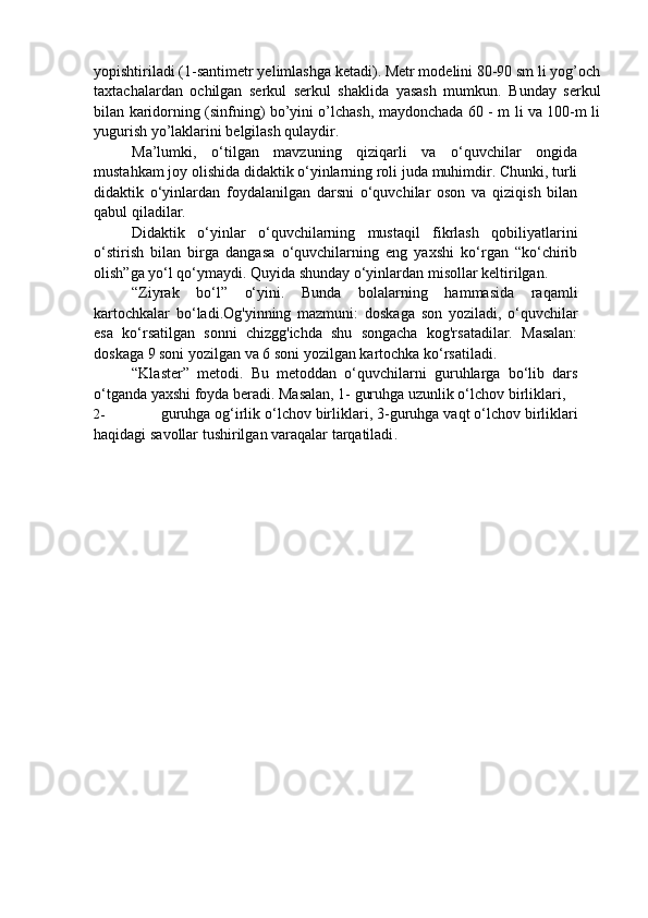 yopishtiriladi (1-santimetr yelimlashga ketadi). Metr modelini 80-90 sm li yog’och
taxtachalardan   ochilgan   serkul   serkul   shaklida   yasash   mumkun.   Bunday   serkul
bilan karidorning (sinfning) bo’yini o’lchash, maydonchada 60 - m li va 100-m li
yugurish yo’laklarini belgilash qulaydir.
Ma’lumki,   o‘tilgan   mavzuning   qiziqarli   va   o‘quvchilar   ongida
mustahkam joy olishida didaktik o‘yinlarning roli juda muhimdir. Chunki, turli
didaktik   o‘yinlardan   foydalanilgan   darsni   o‘quvchilar   oson   va   qiziqish   bilan
qabul qiladilar.
Didaktik   o‘yinlar   o‘quvchilarning   mustaqil   fikrlash   qobiliyatlarini
o‘stirish   bilan   birga   dangasa   o‘quvchilarning   eng   yaxshi   ko‘rgan   “ko‘chirib
olish”ga yo‘l qo‘ymaydi. Quyida shunday o‘yinlardan misollar keltirilgan.
“Ziyrak   bo‘l”   o‘yini.   Bunda   bolalarning   hammasida   raqamli
kartochkalar   bo‘ladi.Og'yinning   mazmuni:   doskaga   son   yoziladi,   o‘quvchilar
esa   ko‘rsatilgan   sonni   chizgg'ichda   shu   songacha   kog'rsatadilar.   Masalan:
doskaga 9 soni yozilgan va 6 soni yozilgan kartochka ko‘rsatiladi.
“Klaster”   metodi.   Bu   metoddan   o‘quvchilarni   guruhlarga   bo‘lib   dars
o‘tganda yaxshi foyda beradi. Masalan, 1- guruhga uzunlik o‘lchov birliklari,
2- guruhga   og ‘ irlik   o ‘ lchov   birliklari , 3- guruhga   vaqt   o ‘ lchov   birliklari
haqidagi   savollar   tushirilgan   varaqalar   tarqatiladi . 