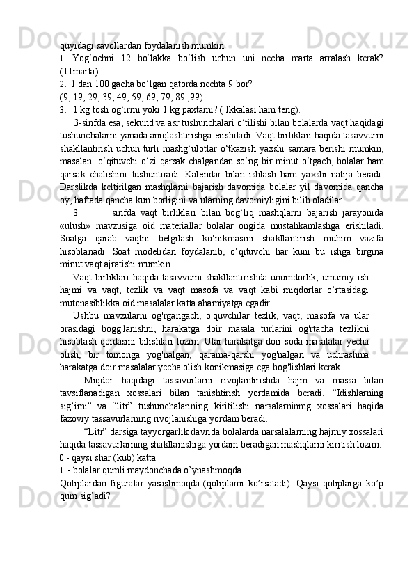 quyidagi savollardan foydalanish mumkin:
1. Yog‘ochni   12   bo‘lakka   bo‘lish   uchun   uni   necha   marta   arralash   kerak?
(11marta).
2. 1 dan 100 gacha bo‘lgan qatorda nechta 9 bor?
(9, 19, 29, 39, 49, 59, 69, 79, 89 ,99).
3. 1 kg tosh og‘irmi yoki 1 kg paxtami? ( Ikkalasi ham teng).
3- sinfda   esa ,  sekund   va   asr   tushunchalari   o ‘ tilishi   bilan   bolalarda   vaqt   haqidagi
tushunchalarni   yanada   aniqlashtirishga   erishiladi .  Vaqt   birliklari   haqida   tasavvurni
shakllantirish   uchun   turli   mashg ‘ ulotlar   o ‘ tkazish   yaxshi   samara   berishi   mumkin ,
masalan :   o ‘ qituvchi   o ‘ zi   qarsak   chalgandan   so ‘ ng   bir   minut   o ‘ tgach ,   bolalar   ham
qarsak   chalishini   tushuntiradi .   Kalendar   bilan   ishlash   ham   yaxshi   natija   beradi .
Darslikda   keltirilgan   mashqlarni   bajarish   davomida   bolalar   yil   davomida   qancha
oy ,  haftada   qancha   kun   borligini   va   ularning   davomiyligini   bilib   oladilar .
3- sinfda   vaqt   birliklari   bilan   bog‘liq   mashqlarni   bajarish   jarayonida
«ulush»   mavzusiga   oid   materiallar   bolalar   ongida   mustahkamlashga   erishiladi.
Soatga   qarab   vaqtni   belgilash   ko‘nikmasini   shakllantirish   muhim   vazifa
hisoblanadi.   Soat   modelidan   foydalanib,   o‘qituvchi   har   kuni   bu   ishga   birgina
minut vaqt ajratishi mumkin.
Vaqt birliklari haqida tasavvurni shakllantirishda unumdorlik, umumiy ish
hajmi   va   vaqt,   tezlik   va   vaqt   masofa   va   vaqt   kabi   miqdorlar   o‘rtasidagi
mutonasiblikka oid masalalar katta ahamiyatga egadir.
Ushbu   mavzularni   og'rgangach,   o'quvchilar   tezlik,   vaqt,   masofa   va   ular
orasidagi   bogg'lanishni,   harakatga   doir   masala   turlarini   og'rtacha   tezlikni
hisoblash qoidasini bilishlari lozim. Ular harakatga doir soda masalalar yecha
olish,   bir   tomonga   yog'nalgan,   qarama-qarshi   yog'nalgan   va   uchrashma
harakatga doir masalalar yecha olish konikmasiga ega bog'lishlari kerak.
Miqdor   haqidagi   tassavurlarni   rivojlantirishda   hajm   va   massa   bilan
tavsiflanadigan   xossalari   bilan   tanishtirish   yordamida   beradi.   “Idishlarning
sig’imi”   va   “litr”   tushunchalarining   kiritilishi   narsalarninmg   xossalari   haqida
fazoviy tassavurlarning rivojlanishiga yordam beradi.
“Litr” darsiga tayyorgarlik davrida bolalarda narsalalarning hajmiy xossalari
haqida tassavurlarning shakllanishiga yordam beradigan mashqlarni kiritish lozim.
0 - qaysi shar (kub) katta.
1 - bolalar qumli maydonchada o’ynashmoqda.
Qoliplardan   figuralar   yasashmoqda   (qoliplarni   ko’rsatadi).   Qaysi   qoliplarga   ko’p
qum sig’adi? 