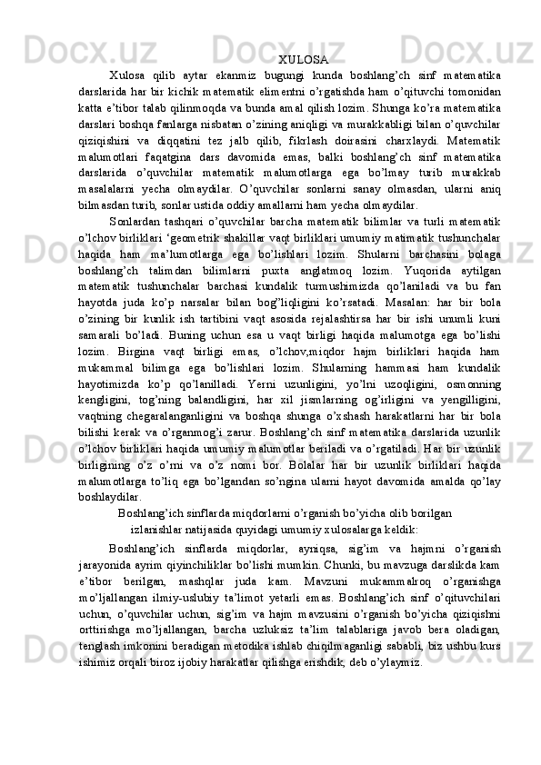 XULOSA
Xulosa   qilib   aytar   ekanmiz   bugungi   kunda   boshlang’ch   sinf   matematika
darslarida har bir kichik matematik elimentni o’rgatishda ham o’qituvchi tomonidan
katta e’tibor talab qilinmoqda va bunda amal qilish lozim. Shunga ko’ra matematika
darslari boshqa fanlarga nisbatan o’zining aniqligi va murakkabligi bilan o’quvchilar
qiziqishini   va   diqqatini   tez   jalb   qilib,   fikrlash   doirasini   charxlaydi.   Matematik
malumotlari   faqatgina   dars   davomida   emas,   balki   boshlang’ch   sinf   matematika
darslarida   o’quvchilar   matematik   malumotlarga   ega   bo’lmay   turib   murakkab
masalalarni   yecha   olmaydilar.   O’quvchilar   sonlarni   sanay   olmasdan,   ularni   aniq
bilmasdan turib, sonlar ustida oddiy amallarni ham yecha olmaydilar.
Sonlardan   tashqari   o’quvchilar   barcha   matematik   bilimlar   va   turli   matematik
o’lchov birliklari ‘geometrik shakillar vaqt birliklari umumiy matimatik tushunchalar
haqida   ham   ma’lumotlarga   ega   bo’lishlari   lozim.   Shularni   barchasini   bolaga
boshlang’ch   talimdan   bilimlarni   puxta   anglatmoq   lozim.   Yuqorida   aytilgan
matematik   tushunchalar   barchasi   kundalik   turmushimizda   qo’laniladi   va   bu   fan
hayotda   juda   ko’p   narsalar   bilan   bog”liqligini   ko’rsatadi.   Masalan:   har   bir   bola
o’zining   bir   kunlik   ish   tartibini   vaqt   asosida   rejalashtirsa   har   bir   ishi   unumli   kuni
samarali   bo’ladi.   Buning   uchun   esa   u   vaqt   birligi   haqida   malumotga   ega   bo’lishi
lozim.   Birgina   vaqt   birligi   emas,   o’lchov,miqdor   hajm   birliklari   haqida   ham
mukammal   bilimga   ega   bo’lishlari   lozim.   Shularning   hammasi   ham   kundalik
hayotimizda   ko’p   qo’lanilladi.   Yerni   uzunligini,   yo’lni   uzoqligini,   osmonning
kengligini,   tog’ning   balandligini,   har   xil   jismlarning   og’irligini   va   yengilligini,
vaqtning   chegaralanganligini   va   boshqa   shunga   o’xshash   harakatlarni   har   bir   bola
bilishi   kerak   va   o’rganmog’i   zarur.   Boshlang’ch   sinf   matematika   darslarida   uzunlik
o’lchov birliklari haqida umumiy malumotlar beriladi va o’rgatiladi. Har bir uzunlik
birligining   o’z   o’rni   va   o’z   nomi   bor.   Bolalar   har   bir   uzunlik   birliklari   haqida
malumotlarga   to’liq   ega   bo’lgandan   so’ngina   ularni   hayot   davomida   amalda   qo’lay
boshlaydilar.
Boshlang’ich sinflarda miqdorlarni o’rganish bo’yicha olib borilgan 
izlanishlar natijasida quyidagi umumiy xulosalarga keldik:
Boshlang’ich   sinflarda   miqdorlar,   ayniqsa,   sig’im   va   hajmni   o’rganish
jarayonida ayrim qiyinchiliklar bo’lishi mumkin. Chunki, bu mavzuga darslikda kam
e’tibor   berilgan,   mashqlar   juda   kam.   Mavzuni   mukammalroq   o’rganishga
mo’ljallangan   ilmiy-uslubiy   ta’limot   yetarli   emas.   Boshlang’ich   sinf   o’qituvchilari
uchun,   o’quvchilar   uchun,   sig’im   va   hajm   mavzusini   o’rganish   bo’yicha   qiziqishni
orttirishga   mo’ljallangan,   barcha   uzluksiz   ta’lim   talablariga   javob   bera   oladigan,
tenglash imkonini beradigan metodika ishlab chiqilmaganligi sababli, biz ushbu kurs
ishimiz orqali biroz ijobiy harakatlar qilishga erishdik, deb o’ylaymiz.