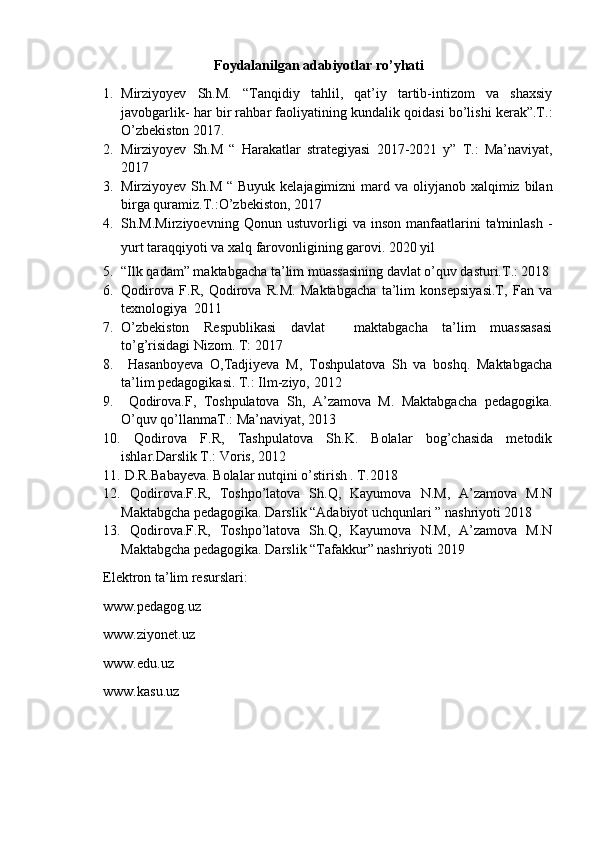 Foydalanilgan adabiyotlar ro’yhati
1. Mirziyoyev   Sh.M.   “Tanqidiy   tahlil,   qat’iy   tartib-intizom   va   shaxsiy
javobgarlik- har bir rahbar faoliyatining kundalik qoidasi bo’lishi kerak”.T.:
O’zbekiston 2017.
2. Mirziyoyev   Sh.M   “   Harakatlar   strategiyasi   2017-2021   y”   T.:   Ma’naviyat,
2017
3. Mirziyoyev Sh.M “  Buyuk kelajagimizni  mard va oliyjanob xalqimiz bilan
birga quramiz.T.:O’zbekiston, 2017
4. Sh.M.Mirziyoevning   Qonun   ustuvorligi   va   inson   manfaatlarini   ta'minlash   -
yurt taraqqiyoti va xalq farovonligining garovi. 2020 yil
5. “Ilk qadam” maktabgacha ta’lim muassasining davlat o’quv dasturi.T.: 2018
6. Qodirova   F.R,   Qodirova   R.M.   Maktabgacha   ta’lim   konsepsiyasi.T,   Fan   va
texnologiya  2011
7. O’zbekiston   Respublikasi   davlat     maktabgacha   ta’lim   muassasasi
to’g’risidagi Nizom. T: 2017
8.   Hasanboyeva   O,Tadjiyeva   M,   Toshpulatova   Sh   va   boshq.   Maktabgacha
ta’lim pedagogikasi. T.: Ilm-ziyo, 2012
9.   Qodirova.F,   Toshpulatova   Sh,   A’zamova   M.   Maktabgacha   pedagogika.
O’quv qo’llanmaT.: Ma’naviyat, 2013
10.   Qodirova   F.R,   Tashpulatova   Sh.K.   Bolalar   bog’chasida   metodik
ishlar.Darslik T.: Voris, 2012
11.  D.R.Babayeva. Bolalar nutqini o’stirish . T.2018
12.   Qodirova.F.R,   Toshpo’latova   Sh.Q,   Kayumova   N.M,   A’zamova   M.N
Maktabgcha pedagogika. Darslik “Adabiyot uchqunlari ” nashriyoti 2018
13.   Qodirova.F.R,   Toshpo’latova   Sh.Q,   Kayumova   N.M,   A’zamova   M.N
Maktabgcha pedagogika. Darslik “Tafakkur” nashriyoti 2019
Elektron ta’lim resurslari:
www.pedagog.uz
www.ziyonet.uz
www.edu.uz
www.kasu.uz 