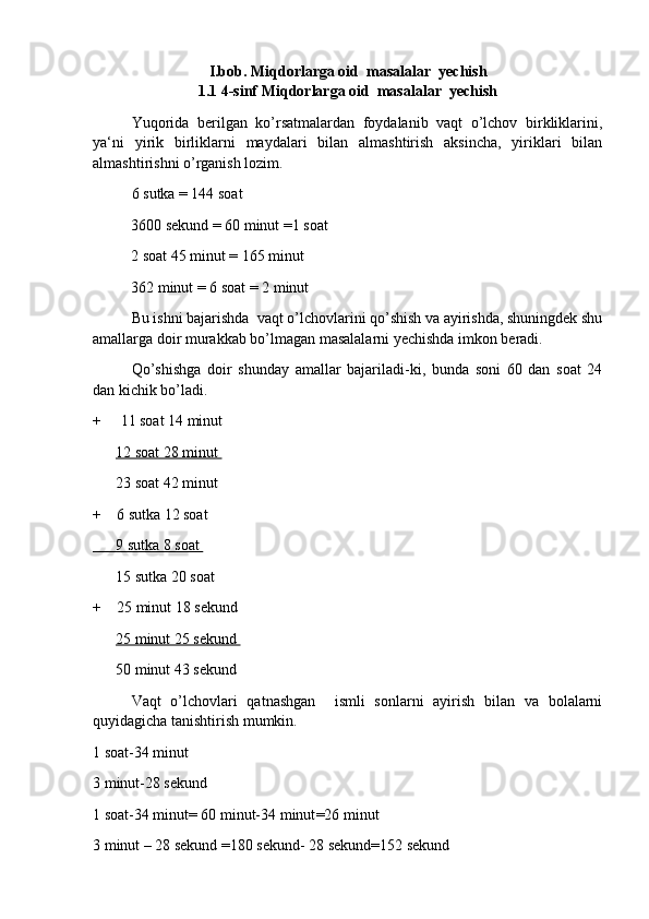 I.bob.  Miqdorlarga oid  masalalar  yechish
1 . 1 4-sinf  Miqdorlarga oid  masalalar  yechish
Yuqorida   berilgan   ko’rsatmalardan   foydalanib   vaqt   o’lchov   birkliklarini,
ya‘ni   yirik   birliklarni   maydalari   bilan   almashtirish   aksincha,   yiriklari   bilan
almashtirishni o’rganish lozim. 
6 sutka = 144 soat 
           3600 sekund = 60 minut =1 soat 
           2 soat 45 minut = 165 minut 
           362 minut = 6 soat = 2 minut 
Bu ishni bajarishda  vaqt o’lchovlarini qo’shish va ayirishda, shuningdek shu
amallarga doir murakkab bo’lmagan masalalarni yechishda imkon beradi. 
Qo’shishga   doir   shunday   amallar   bajariladi-ki,   bunda   soni   60   dan   soat   24
dan kichik bo’ladi . 
+     11 soat 14 minut 
       12 soat 28 minut 
       23 soat 42 minut 
+    6 sutka 12 soat 
          9 sutka 8 soat    
       15 sutka 20 soat 
+    25 minut 18 sekund 
       25 minut 25 sekund 
       50 minut 43 sekund 
Vaqt   o’lchovlari   qatnashgan     ismli   sonlarni   ayirish   bilan   va   bolalarni
quyidagicha tanishtirish mumkin. 
1 soat-34 minut
3 minut-28 sekund 
1 soat-34 minut= 60 minut-34 minut =26 minut
3 minut – 28 sekund =180 sekund- 28 sekund=152 sekund  