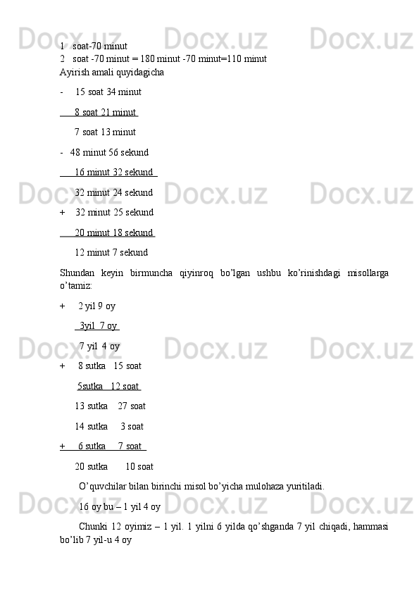 1 soat-70 minut 
2 soat -70 minut = 180 minut -70 minut=110 minut 
Ayirish amali quyidagicha 
-     15 soat 34 minut 
          8 soat 21 minut    
       7 soat 13 minut 
-   48 minut 56 sekund
          16 minut 32 sekund     
       32 minut 24 sekund 
+    32 minut 25 sekund 
          20 minut 18 sekund    
       12 minut 7 sekund 
Shundan   keyin   birmuncha   qiyinroq   bo’lgan   ushbu   ko’rinishdagi   misollarga
o’tamiz:
+      2 yil 9 oy                                            
            3yil  7 oy    
         7 yil  4 oy
+     8 sutka   15 soat 
        5sutka   12 soat 
       13 sutka    27 soat
       14 sutka     3 soat
+     6 sutka     7 soat  
       20 sutka       10 soat
O’quvchilar bilan birinchi misol bo’yicha mulohaza yuritiladi. 
16 oy bu – 1 yil 4 oy 
Chunki 12 oyimiz – 1 yil. 1 yilni 6 yilda qo’shganda 7 yil chiqadi, hammasi
bo’lib 7 yil-u 4 oy  