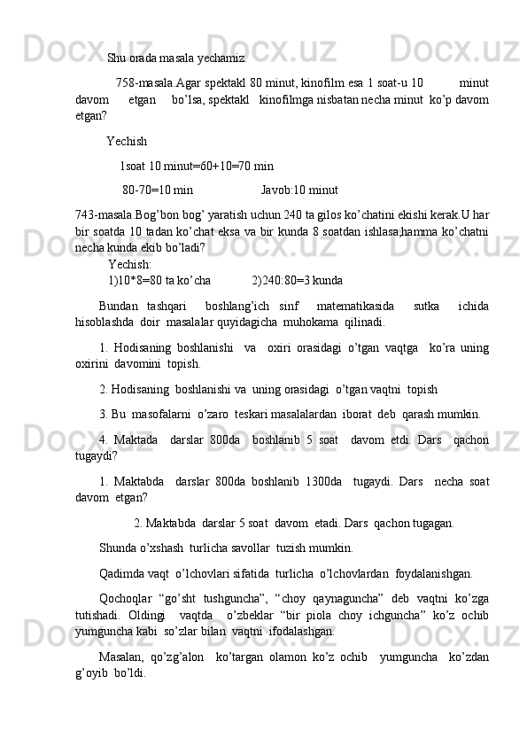 Shu orada masala yechamiz. 
              758-masala.Agar spektakl 80 minut, kinofilm esa 1 soat-u 10          minut
davom      etgan     bo’lsa, spektakl   kinofilmga nisbatan necha minut  ko’p davom
etgan?
           Yechish
   1soat 10 minut=60+10=70 min
    80-70=10 min                      Javob:10 minut
743-masala.Bog’bon bog’ yaratish uchun 240 ta gilos ko’chatini ekishi kerak.U har
bir soatda 10 tadan ko’chat eksa va bir kunda 8 soatdan ishlasa,hamma ko’chatni
necha kunda ekib bo’ladi?
Yechish:
1)10*8=80 ta ko’cha             2)240:80=3 kunda
Bundan   tashqari     boshlang’ich   sinf     matematikasida     sutka     ichida
hisoblashda  doir  masalalar quyidagicha  muhokama  qilinadi.
1.   Hodisaning   boshlanishi     va     oxiri   orasidagi   o’tgan   vaqtga     ko’ra   uning
oxirini  davomini  topish.
2. Hodisaning  boshlanishi va  uning orasidagi  o’tgan vaqtni  topish
3. Bu  masofalarni  o’zaro  teskari masalalardan  iborat  deb  qarash mumkin.
4.   Maktada     darslar   800da     boshlanib   5   soat     davom   etdi.   Dars     qachon
tugaydi?
1.   Maktabda     darslar   800da   boshlanib   1300da     tugaydi.   Dars     necha   soat
davom  etgan?
2. Maktabda  darslar 5 soat  davom  etadi. Dars  qachon tugagan.
S h unda o’xshash  turlicha savollar  tuzish mumkin.
Qadimda vaqt  o’lchovlari sifatida  turlicha  o’lchovlardan  foydalanishgan.
Qochoqlar   “go’sht   tushguncha”,   “choy   qaynaguncha”   deb   vaqtni   ko’zga
tutishadi.   Oldingi     vaqtda     o’zbeklar   “bir   piola   choy   ichguncha”   ko’z   ochib
yumguncha kabi  so’zlar bilan  vaqtni  ifodalashgan.
Masalan,   qo’zg’alon     ko’targan   olamon   ko’z   ochib     yumguncha     ko’zdan
g’oyib  bo’ldi. 