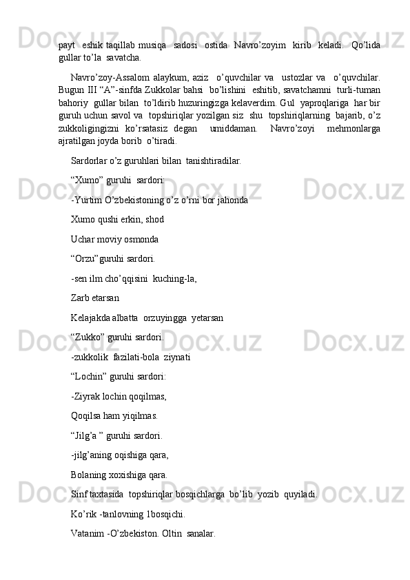 payt     eshik   taqillab   musiqa     sadosi     ostida     Navro’zoyim     kirib     keladi.     Qo’lida
gullar to’la  savatcha.
Navro’zoy-Assalom   alaykum,   aziz     o’quvchilar   va     ustozlar   va     o’quvchilar.
Bugun III “A”-sinfda Zukkolar bahsi  bo’lishini  eshitib, savatchamni  turli-tuman
bahoriy  gullar bilan  to’ldirib huzuringizga kelaverdim. Gul  yaproqlariga  har bir
guruh uchun savol va   topshiriqlar yozilgan siz   shu   topshiriqlarning   bajarib, o’z
zukkoligingizni   ko’rsatasiz   degan     umiddaman.     Navro’zoyi     mehmonlarga
ajratilgan joyda borib  o’tiradi.
Sardorlar o’z guruhlari bilan  tanishtiradilar.
“Xumo” guruhi  sardori:
-Yurtim O’zbekistoning o’z o’rni bor ja h onda
Xumo qushi erkin, shod
Uchar moviy osmonda
“Orzu”guruhi sardori.
-sen ilm cho’qqisini  kuching-la,
Zarb etarsan
Kelajakda albatta  orzuyin g ga  yetarsan
“Zukko” guruhi sardori.
-zukkolik  fazilati-bola  ziynati
“Lochin” guruhi sardori:
-Ziyrak lochin qoqilmas,
Qoqilsa ham yiqilmas.
“Jilg’a ” guruhi sardori.
-jilg’aning oqishiga qara,
Bolaning xoxishiga qara.
Sinf taxtasida  topshiriqlar bosqichlarga  bo’lib  yozib  quyiladi.
Ko’rik  - tanlovning 1bosqichi.
Vatanim  - O’zbekiston. Oltin  sanalar. 