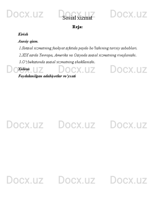 Sosial xizmat 
Reja: 
Kirish 
Asosiy qism. 
1.Sotsial xizmatning faoliyat sifatida paydo bo’lishining tarixiy sabablari. 
2.XIX asrda Yevropa, Amerika va Osiyoda sosial xizmatning rivojlanishi. 
3.O’zbekistonda sosial xizmatning shakllanishi. 
Xulosa 
Foydalanilgan adabiyotlar ro’yxati 
 
 
 
 
 
 
 
 
 
 
 
 
 
 
 
 
 
  