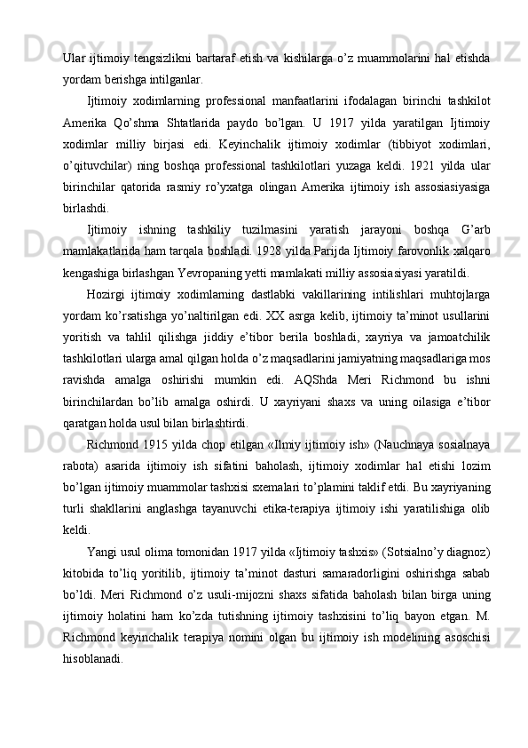 Ular   ijtimoiy   tengsizlikni   bartaraf   etish   va   kishilarga   o’z   muammolarini   hal   etishda
yordam berishga intilganlar. 
Ijtimoiy   xodimlarning   professional   manfaatlarini   ifodalagan   birinchi   tashkilot
Amerika   Qo’shma   Shtatlarida   paydo   bo’lgan.   U   1917   yilda   yaratilgan   Ijtimoiy
xodimlar   milliy   birjasi   edi.   Keyinchalik   ijtimoiy   xodimlar   (tibbiyot   xodimlari,
o’qituvchilar)   ning   boshqa   professional   tashkilotlari   yuzaga   keldi.   1921   yilda   ular
birinchilar   qatorida   rasmiy   ro’yxatga   olingan   Amerika   ijtimoiy   ish   assosiasiyasiga
birlashdi. 
Ijtimoiy   ishning   tashkiliy   tuzilmasini   yaratish   jarayoni   boshqa   G’arb
mamlakatlarida ham tarqala boshladi. 19I yilda Parijda Ijtimoiy farovonlik xalqaro
kengashiga birlashgan Yevropaning yetti mamlakati milliy assosiasiyasi yaratildi. 
Hozirgi   ijtimoiy   xodimlarning   dastlabki   vakillarining   intilishlari   muhtojlarga
yordam   ko’rsatishga   yo’naltirilgan   edi.   XX   asrga   kelib,   ijtimoiy   ta’minot   usullarini
yoritish   va   tahlil   qilishga   jiddiy   e’tibor   berila   boshladi,   xayriya   va   jamoatchilik
tashkilotlari ularga amal qilgan holda o’z maqsadlarini jamiyatning maqsadlariga mos
ravishda   amalga   oshirishi   mumkin   edi.   AQShda   Meri   Richmond   bu   ishni
birinchilardan   bo’lib   amalga   oshirdi.   U   xayriyani   shaxs   va   uning   oilasiga   e’tibor
qaratgan holda usul bilan birlashtirdi. 
Richmond  1915 yilda  chop etilgan  «Ilmiy  ijtimoiy  ish»  (Nauchnaya   sosialnaya
rabota)   asarida   ijtimoiy   ish   sifatini   baholash,   ijtimoiy   xodimlar   hal   etishi   lozim
bo’lgan ijtimoiy muammolar tashxisi sxemalari to’plamini taklif etdi. Bu xayriyaning
turli   shakllarini   anglashga   tayanuvchi   etika-terapiya   ijtimoiy   ishi   yaratilishiga   olib
keldi. 
Yangi usul olima tomonidan 1917 yilda «Ijtimoiy tashxis» (Sotsialno’y diagnoz)
kitobida   to’liq   yoritilib,   ijtimoiy   ta’minot   dasturi   samaradorligini   oshirishga   sabab
bo’ldi.   Meri   Richmond   o’z   usuli-mijozni   shaxs   sifatida   baholash   bilan   birga   uning
ijtimoiy   holatini   ham   ko’zda   tutishning   ijtimoiy   tashxisini   to’liq   bayon   etgan.   M.
Richmond   keyinchalik   terapiya   nomini   olgan   bu   ijtimoiy   ish   modelining   asoschisi
hisoblanadi.  