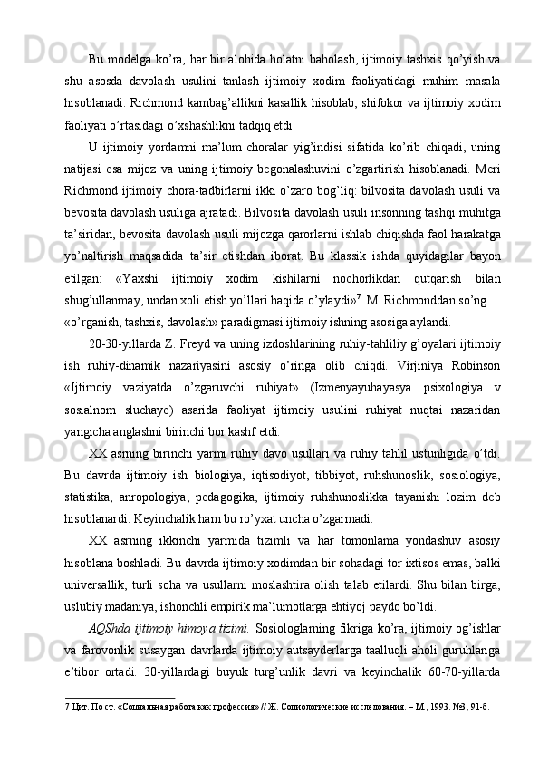 Bu modelga ko’ra, har bir alohida holatni baholash, ijtimoiy tashxis qo’yish va
shu   asosda   davolash   usulini   tanlash   ijtimoiy   xodim   faoliyatidagi   muhim   masala
hisoblanadi. Richmond kambag’allikni kasallik hisoblab, shifokor va ijtimoiy xodim
faoliyati o’rtasidagi o’xshashlikni tadqiq etdi. 
U   ijtimoiy   yordamni   ma’lum   choralar   yig’indisi   sifatida   ko’rib   chiqadi,   uning
natijasi   esa   mijoz   va   uning   ijtimoiy   begonalashuvini   o’zgartirish   hisoblanadi.   Meri
Richmond  ijtimoiy  chora-tadbirlarni   ikki  o’zaro bog’liq:  bilvosita  davolash  usuli   va
bevosita davolash usuliga ajratadi. Bilvosita davolash usuli insonning tashqi muhitga
ta’siridan, bevosita davolash usuli mijozga qarorlarni ishlab chiqishda faol harakatga
yo’naltirish   maqsadida   ta’sir   etishdan   iborat.   Bu   klassik   ishda   quyidagilar   bayon
etilgan:   «Yaxshi   ijtimoiy   xodim   kishilarni   nochorlikdan   qutqarish   bilan
shug’ullanmay, undan xoli etish yo’llari haqida o’ylaydi» 7
. M. Richmonddan so’ng 
«o’rganish, tashxis, davolash» paradigmasi ijtimoiy ishning asosiga aylandi. 
20-30-yillarda Z. Freyd va uning izdoshlarining ruhiy-tahliliy g’oyalari ijtimoiy
ish   ruhiy-dinamik   nazariyasini   asosiy   o’ringa   olib   chiqdi.   Virjiniya   Robinson
«Ijtimoiy   vaziyatda   o’zgaruvchi   ruhiyat»   (Izmenyayuhayasya   psixologiya   v
sosialnom   sluchaye)   asarida   faoliyat   ijtimoiy   usulini   ruhiyat   nuqtai   nazaridan
yangicha anglashni birinchi bor kashf etdi. 
XX  asrning  birinchi   yarmi  ruhiy  davo  usullari   va  ruhiy  tahlil  ustunligida   o’tdi.
Bu   davrda   ijtimoiy   ish   biologiya,   iqtisodiyot,   tibbiyot,   ruhshunoslik,   sosiologiya,
statistika,   anropologiya,   pedagogika,   ijtimoiy   ruhshunoslikka   tayanishi   lozim   deb
hisoblanardi. Keyinchalik ham bu ro’yxat uncha o’zgarmadi. 
XX   asrning   ikkinchi   yarmida   tizimli   va   har   tomonlama   yondashuv   asosiy
hisoblana boshladi. Bu davrda ijtimoiy xodimdan bir sohadagi tor ixtisos emas, balki
universallik,   turli   soha   va   usullarni   moslashtira   olish   talab   etilardi.   Shu   bilan   birga,
uslubiy madaniya, ishonchli empirik ma’lumotlarga ehtiyoj paydo bo’ldi. 
AQShda ijtimoiy himoya tizimi.   Sosiologlarning fikriga ko’ra, ijtimoiy og’ishlar
va   farovonlik   susaygan   davrlarda   ijtimoiy   autsayderlarga   taalluqli   aholi   guruhlariga
e’tibor   ortadi.   30-yillardagi   buyuk   turg’unlik   davri   va   keyinchalik   60-70-yillarda
7  Цит. По ст. «Социальная работа как профессия» // Ж. Социологические исследования. – М., 1993. №3, 91-б.   