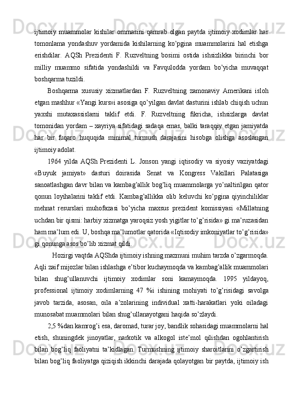 ijtimoiy   muammolar   kishilar   ommasini   qamrab   olgan   paytda   ijtimoiy   xodimlar   har
tomonlama   yondashuv   yordamida   kishilarning   ko’pgina   muammolarini   hal   etishga
erishdilar.   AQSh   Prezidenti   F.   Ruzveltning   bosimi   ostida   ishsizlikka   birinchi   bor
milliy   muammo   sifatida   yondashildi   va   Favqulodda   yordam   bo’yicha   muvaqqat
boshqarma tuzildi.  
Boshqarma   xususiy   xizmatlardan   F.   Ruzveltning   zamonaviy   Amerikani   isloh
etgan mashhur «Yangi kurs»i asosiga qo’yilgan davlat dasturini ishlab chiqish uchun
yaxshi   mutaxassislarni   taklif   etdi.   F.   Ruzveltning   fikricha,   ishsizlarga   davlat
tomonidan yordam  – xayriya sifatidagi  sadaqa  emas,  balki  taraqqiy etgan jamiyatda
har   bir   fuqaro   huquqida   minimal   turmush   darajasini   hisobga   olishga   asoslangan
ijtimoiy adolat. 
1964   yilda   AQSh   Prezidenti   L.   Jonson   yangi   iqtisodiy   va   siyosiy   vaziyatdagi
«Buyuk   jamiyat»   dasturi   doirasida   Senat   va   Kongress   Vakillari   Palatasiga
sanoatlashgan davr bilan va kambag’allik bog’liq muammolarga yo’naltirilgan qator
qonun   loyihalarini   taklif   etdi.   Kambag’allikka   olib   keluvchi   ko’pgina   qiyinchiliklar
mehnat   resurslari   muhofazasi   bo’yicha   maxsus   prezident   komissiyasi   «Millatning
uchdan bir qismi: harbiy xizmatga yaroqsiz yosh yigitlar to’g’risida» gi ma’ruzasidan
ham ma’lum edi. U, boshqa ma’lumotlar qatorida «Iqtisodiy imkoniyatlar to’g’risida»
gi qonunga asos bo’lib xizmat qildi. 
Hozirgi vaqtda AQShda ijtimoiy ishning mazmuni muhim tarzda o’zgarmoqda. 
Aqli zaif mijozlar bilan ishlashga e’tibor kuchaymoqda va kambag’allik muammolari
bilan   shug’ullanuvchi   ijtimoiy   xodimlar   soni   kamaymoqda.   1995   yildayoq,
professional   ijtimoiy   xodimlarning   47   %i   ishining   mohiyati   to’g’risidagi   savolga
javob   tarzida,   asosan,   oila   a’zolarining   individual   xatti-harakatlari   yoki   oiladagi
munosabat muammolari bilan shug’ullanayotgani haqida so’zlaydi. 
2,5 %dan kamrog’i esa, daromad, turar joy, bandlik sohasidagi muammolarni hal
etish,   shuningdek   jinoyatlar,   narkotik   va   alkogol   iste’mol   qilishdan   ogohlantirish
bilan   bog’liq   faoliyatni   ta’kidlagan.   Turmushning   ijtimoiy   sharoitlarini   o’zgartirish
bilan bog’liq faoliyatga qiziqish ikkinchi darajada qolayotgan bir paytda, ijtimoiy ish 