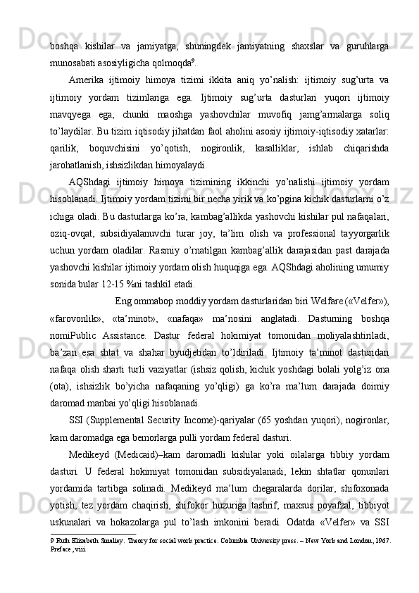 boshqa   kishilar   va   jamiyatga,   shuningdek   jamiyatning   shaxslar   va   guruhlarga
munosabati asosiyligicha qolmoqda 9
. 
Amerika   ijtimoiy   himoya   tizimi   ikkita   aniq   yo’nalish:   ijtimoiy   sug’urta   va
ijtimoiy   yordam   tizimlariga   ega.   Ijtimoiy   sug’urta   dasturlari   yuqori   ijtimoiy
mavqyega   ega,   chunki   maoshga   yashovchilar   muvofiq   jamg’armalarga   soliq
to’laydilar. Bu tizim iqtisodiy jihatdan faol aholini asosiy ijtimoiy-iqtisodiy xatarlar:
qarilik,   boquvchisini   yo’qotish,   nogironlik,   kasalliklar,   ishlab   chiqarishda
jarohatlanish, ishsizlikdan himoyalaydi. 
AQShdagi   ijtimoiy   himoya   tizimining   ikkinchi   yo’nalishi   ijtimoiy   yordam
hisoblanadi. Ijtimoiy yordam tizimi bir necha yirik va ko’pgina kichik dasturlarni o’z
ichiga oladi. Bu dasturlarga ko’ra, kambag’allikda yashovchi kishilar pul nafaqalari,
oziq-ovqat,   subsidiyalanuvchi   turar   joy,   ta’lim   olish   va   professional   tayyorgarlik
uchun   yordam   oladilar.   Rasmiy   o’rnatilgan   kambag’allik   darajasidan   past   darajada
yashovchi kishilar ijtimoiy yordam olish huquqiga ega. AQShdagi aholining umumiy
sonida bular 12-15 %ni tashkil etadi. 
Eng ommabop moddiy yordam dasturlaridan biri Welfare («Velfer»), 
«farovonlik»,   «ta’minot»,   «nafaqa»   ma’nosini   anglatadi.   Dasturning   boshqa
nomiPublic   Assistance.   Dastur   federal   hokimiyat   tomonidan   moliyalashtiriladi,
ba’zan   esa   shtat   va   shahar   byudjetidan   to’ldiriladi.   Ijtimoiy   ta’minot   dasturidan
nafaqa   olish   sharti   turli   vaziyatlar   (ishsiz   qolish,   kichik   yoshdagi   bolali   yolg’iz   ona
(ota),   ishsizlik   bo’yicha   nafaqaning   yo’qligi)   ga   ko’ra   ma’lum   darajada   doimiy
daromad manbai yo’qligi hisoblanadi. 
SSI  (Supplemental  Security Income)-qariyalar  (65 yoshdan yuqori), nogironlar,
kam daromadga ega bemorlarga pulli yordam federal dasturi. 
Medikeyd   (Medicaid)–kam   daromadli   kishilar   yoki   oilalarga   tibbiy   yordam
dasturi.   U   federal   hokimiyat   tomonidan   subsidiyalanadi,   lekin   shtatlar   qonunlari
yordamida   tartibga   solinadi.   Medikeyd   ma’lum   chegaralarda   dorilar,   shifoxonada
yotish,   tez   yordam   chaqirish,   shifokor   huzuriga   tashrif,   maxsus   poyafzal,   tibbiyot
uskunalari   va   hokazolarga   pul   to’lash   imkonini   beradi.   Odatda   «Velfer»   va   SSI
9  Ruth Elizabeth Smaliey. Theory for social work practice. Columbia University press. – New York and London, 1967.
Preface, viii.   