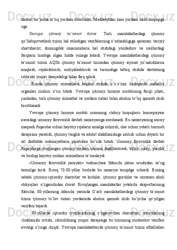 dasturi bo’yicha to’liq yordam oluvchilar, Medikeytdan ham yordam olish huquqiga
ega. 
Yevropa   ijtimoiy   ta’minot   tizimi.   Turli   mamlakatlardagi   ijtimoiy
qo’llabquvvatlash tizimi hal etiladigan vazifalarning o’xshashligiga qaramay, tarixiy
shartsharoit,   shuningdek   muammolarni   hal   etishdagi   yondashuv   va   usullardagi
farqlarni   hisobga   olgan   holda   yuzaga   keladi.   Yevropa   mamlakatlaridagi   ijtimoiy
ta’minot   tizimi   AQSh   ijtimoiy   ta’minot   tizimidan   ijtimoiy   siyosat   yo’nalishlarini
aniqlash,   rejalashtirish,   moliyalashtirish   va   turmushga   tatbiq   etishda   davlatning
ishtiroki yuqori darajadaligi bilan farq qiladi. 
  Bunda   ijtimoiy   xizmatlarni   taqdim   etishda   o’z-o’zini   boshqarish   mahalliy
organlari   muhim   o’rin   tutadi.   Yevropa   ijtimoiy   himoya   modelining   farqli   jihati,
jumladan, turli ijtimoiy xizmatlar va yordam turlari bilan aholini to’liq qamrab olish
hisoblanadi. 
Yevropa   ijtimoiy   himoya   modeli   insonning   «tabiiy   huquqlari»   konsepsiyasi
asosidagi umumiy farovonlik davlati nazariyasiga asoslanadi. Bu nazariyaning asosiy
maqsadi fuqarolar uchun hayotiy rejalarni amalga oshirish, ular uchun yetarli turmush
darajasini yaratish, ijtimoiy tenglik va adolat shakllanishiga intilish uchun deyarli bir
xil   dastlabki   imkoniyatlarni   yaratishni   ko’zda   tutadi.   Umumiy   farovonlik   davlati
fuqarolarga rivojlangan ijtimoiy yordam tizimini shakllantiradi, tibbiy, ruhiy, yuridik
va boshqa hayotiy muhim xizmatlarni ta’minlaydi. 
«Umumiy   farovonlik   jamiyati»   tushunchasi   Ikkinchi   jahon   urushidan   so’ng
taomilga   kirdi.   Biroq   70-80-yillar   boshida   bu   nazariya   tanqidga   uchradi.   Buning
sababi   ijtimoiy-iqtisodiy   sharoitlar   va   kishilar,   ijtimoiy   guruhlar   va   umuman   aholi
ehtiyojlari   o’zgarishidan   iborat.   Rivojlangan   mamlakatlar   yetakchi   ekspertlarining
fikricha,   80-yillarning   ikkinchi   yarmida   G’arb   mamlakatlaridagi   ijtimoiy   ta’minot
tizimi   ijtimoiy   to’lov   turlari   yordamida   aholini   qamrab   olish   bo’yicha   qo’yilgan
vazifani bajardi. 
90-yillarda   iqtisodiy   rivojlanishning   o’zgaruvchan   sharoitlari,   resurslarning
cheklanishi   ortishi,   ishsizlikning   yuqori   darajasiga   bu   tizimning   moslashuv   vazifasi
avvalgi   o’ringa   chiqdi.   Yevropa   mamlakatlarida   ijtimoiy   ta’minot   tizimi   afzalliklari 