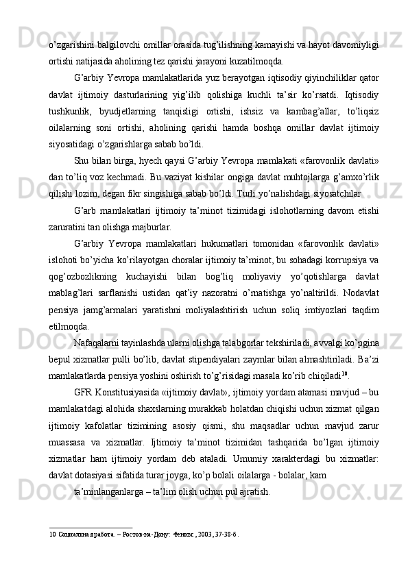 o’zgarishini balgilovchi omillar orasida tug’ilishning kamayishi va hayot davomiyligi
ortishi natijasida aholining tez qarishi jarayoni kuzatilmoqda. 
G’arbiy Yevropa mamlakatlarida yuz berayotgan iqtisodiy qiyinchiliklar qator
davlat   ijtimoiy   dasturlarining   yig’ilib   qolishiga   kuchli   ta’sir   ko’rsatdi.   Iqtisodiy
tushkunlik,   byudjetlarning   tanqisligi   ortishi,   ishsiz   va   kambag’allar,   to’liqsiz
oilalarning   soni   ortishi,   aholining   qarishi   hamda   boshqa   omillar   davlat   ijtimoiy
siyosatidagi o’zgarishlarga sabab bo’ldi. 
Shu bilan birga, hyech qaysi G’arbiy Yevropa mamlakati «farovonlik davlati»
dan to’liq voz kechmadi. Bu vaziyat kishilar  ongiga davlat muhtojlarga g’amxo’rlik
qilishi lozim, degan fikr singishiga sabab bo’ldi. Turli yo’nalishdagi siyosatchilar 
G’arb   mamlakatlari   ijtimoiy   ta’minot   tizimidagi   islohotlarning   davom   etishi
zaruratini tan olishga majburlar. 
G’arbiy   Yevropa   mamlakatlari   hukumatlari   tomonidan   «farovonlik   davlati»
islohoti bo’yicha ko’rilayotgan choralar ijtimoiy ta’minot, bu sohadagi korrupsiya va
qog’ozbozlikning   kuchayishi   bilan   bog’liq   moliyaviy   yo’qotishlarga   davlat
mablag’lari   sarflanishi   ustidan   qat’iy   nazoratni   o’rnatishga   yo’naltirildi.   Nodavlat
pensiya   jamg’armalari   yaratishni   moliyalashtirish   uchun   soliq   imtiyozlari   taqdim
etilmoqda. 
Nafaqalarni tayinlashda ularni olishga talabgorlar tekshiriladi, avvalgi ko’pgina
bepul xizmatlar pulli bo’lib, davlat stipendiyalari zaymlar bilan almashtiriladi. Ba’zi
mamlakatlarda pensiya yoshini oshirish to’g’risidagi masala ko’rib chiqiladi 10
. 
GFR Konstitusiyasida «ijtimoiy davlat», ijtimoiy yordam atamasi mavjud – bu
mamlakatdagi alohida shaxslarning murakkab holatdan chiqishi uchun xizmat qilgan
ijtimoiy   kafolatlar   tizimining   asosiy   qismi,   shu   maqsadlar   uchun   mavjud   zarur
muassasa   va   xizmatlar.   Ijtimoiy   ta’minot   tizimidan   tashqarida   bo’lgan   ijtimoiy
xizmatlar   ham   ijtimoiy   yordam   deb   ataladi.   Umumiy   xarakterdagi   bu   xizmatlar:
davlat dotasiyasi sifatida turar joyga, ko’p bolali oilalarga - bolalar, kam 
ta’minlanganlarga – ta’lim olish uchun pul ajratish. 
10  Социальная работа. – Ростов-на-Дону: Феникс, 2003, 37-38-б.   