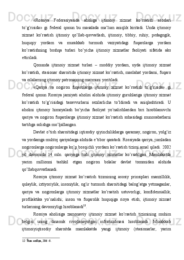 «Rossiya   Federasiyasida   aholiga   ijtimoiy   xizmat   ko’rsatish   asoslari
to’g’risida»   gi   federal   qonun   bu   masalada   ma’lum   aniqlik   kiritadi.   Unda   ijtimoiy
xizmat   ko’rsatish   ijtimoiy   qo’llab-quvvatlash,   ijtimoiy,   tibbiy,   ruhiy,   pedagogik,
huquqiy   yordam   va   murakkab   turmush   vaziyatidagi   fuqarolarga   yordam
ko’rsatishning   boshqa   turlari   bo’yicha   ijtimoiy   xizmatlar   faoliyati   sifatida   aks
ettiriladi. 
Qonunda   ijtimoiy   xizmat   turlari   –   moddiy   yordam,   uyda   ijtimoiy   xizmat
ko’rsatish,   stasionar   sharoitida  ijtimoiy  xizmat   ko’rsatish,   maslahat   yordami,   fuqaro
va oilalarning ijtimoiy patronajning mazmuni yoritiladi. 
«Qariya   va   nogiron   fuqarolarga   ijtimoiy   xizmat   ko’rsatish   to’g’risida»   gi
federal   qonun   Rossiya   jamiyati   aholisi   alohida   ijtimoiy   guruhlariga   ijtimoiy   xizmat
ko’rsatish   to’g’risidagi   tasavvurlarni   sezilarlicha   to’ldiradi   va   aniqlashtiradi.   U
aholini   ijtimoiy   himoyalash   bo’yicha   faoliyat   yo’nalishlaridan   biri   hisoblanuvchi
qariya   va   nogiron   fuqarolarga   ijtimoiy   xizmat   ko’rsatish   sohasidagi   munosabatlarni
tartibga solishga mo’ljallangan. 
Davlat  o’tish  sharoitidagi  iqtisodiy qiyinchiliklarga qaramay, nogiron, yolg’iz
va yordamga muhtoj qariyalarga alohida e’tibor qaratadi. Rossiyada qariya, jumladan
nogironlarga nogironlarga ko’p bosqichli yordam ko’rsatish tizimi amal qiladi. 2002
yil   davomida   14   mln.   qariyaga   turli   ijtimoiy   xizmatlar   ko’rsatilgan.   Mamlakatda
yarim   millionni   tashkil   etgan   nogiron   bolalar   davlat   tomonidan   alohida
qo’llabquvvatlanadi. 
Rossiya   ijtimoiy   xizmat   ko’rsatish   tizimining   asosiy   prinsiplari   manzillilik,
qulaylik,  ixtiyoriylik,   insoniylik,  og’ir   turmush   sharoitidagi   balog’atga  yetmaganlar,
qariya   va   nogironlarga   ijtimoiy   xizmatlar   ko’rsatish   ustuvorligi;   konfidensiallik;
profilaktika   yo’nalishi;   inson   va   fuqarolik   huquqiga   rioya   etish;   ijtimoiy   xizmat
turlarining davomiyligi hisoblanadi 12
. 
Rossiya   aholisiga   zamonaviy   ijtimoiy   xizmat   ko’rsatish   tizimining   muhim
belgisi   uning   dinamik   rivojlanayotgan   infratuzilmasi   hisoblanadi.   Murakkab
ijtimoiyiqtisodiy   sharoitda   mamlakatda   yangi   ijtimoiy   (stasionarlar,   yarim
12  Ўша жойда, 206 -б.    