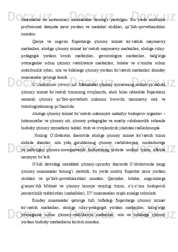 stasionarlar   va   nostasionar)   muassasalar   tarmog’i   yaratilgan.   Bu   yerda   muhtojlar
professional   darajada   zarur   yordam   va   maslahat   olishlari,   qo’llab-quvvatlanishlari
mumkin. 
Qariya   va   nogiron   fuqarolarga   ijtimoiy   xizmat   ko’rsatish   majmuaviy
markazlari, aholiga ijtimoiy xizmat ko’rsatish majmuaviy markazlari, aholiga ruhiy-
pedagogik   yordam   berish   markazlari,   gerontologiya   markazlari,   balg’atga
yetmaganlar   uchun   ijtimoiy   reabilitasiya   markazlari,   bolalar   va   o’smirlar   uchun
mehribonlik uylari, oila va bolalarga ijtimoiy yordam ko’rsatish markazlari shunday
muassasalar qatoriga kiradi. 
O’zbekistonda ijtimoiy ish . Mamalakat ijtimoiy siyosatining muhim yo’nalishi
ijtimoiy   xizmat   ko’rsatish   tizimining   rivojlanishi,   aholi   bilan   ishlashda   fuqarolarni
samarali   ijtimoiy   qo’llab-quvvatlash   imkonini   beruvchi   zamonaviy   usul   va
texnologiyalarning qo’llanilishi.   
Aholiga ijtimoiy xizmat ko’rsatish imkoniyati mahalliy boshqaruv organlari –
hokimiyatlar   va   ijtimoiy   ish,   ijtimoiy   pedagogika   va   amaliy   ruhshunoslik   sohasida
hududiy ijtimoiy xizmatlarni tashkil etish va rivojlantirish jihatidan reallashmoqda. 
  Hozirgi   O’zbekiston   sharoitida   aholiga   ijtimoiy   xizmat   ko’rsatish   tizimi
alohida   shaxslar,   oila   yoki   guruhlarning   ijtimoiy   reabilitasiyasi,   moslashuviga
yo’naltirilgan   ijtimoiy-insonparvarlik   faoliyatining   alohida   usullari   tizimi   sifatida
namoyon bo’ladi. 
O’tish   davridagi   murakkab   ijtimoiy-iqtisodiy   sharoitda   O’zbekistonda   yangi
ijtimoiy   muassasalar   tarmog’i   yaratildi,   bu   yerda   muhtoj   fuqarolar   zarur   yordam
olishlari   va   qo’llab-quvvatlanishlari   mumkin.   Qariyalar,   bolalar,   nogironlarga
g’amxo’rlik   Mehnat   va   ijtimoiy   himoya   vazirligi   tizimi,   o’z-o’zini   boshqarish
jamoatchilik tashkilotlari (mahallalar), IIV muassasalari orqali amalga oshiriladi. 
Bunday   muassasalar   qatoriga   turli   toifadagi   fuqarolarga   ijtimoiy   xizmat
ko’rsatish   markazlari,   aholiga   ruhiy-pedagogik   yordam   markazlari,   balog’atga
yetmaganlar   uchun   ijtimoiy-reabilitasiya   markazlari,   oila   va   bolalarga   ijtimoiy
yordam hududiy markazlarini kiritish mumkin.      