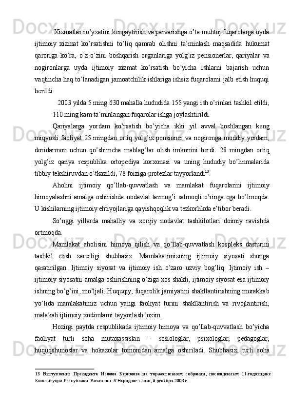  Xizmatlar ro’yxatini kengaytirish va parvarishga o’ta muhtoj fuqarolarga uyda
ijtimoiy   xizmat   ko’rsatishni   to’liq   qamrab   olishni   ta’minlash   maqsadida   hukumat
qaroriga   ko’ra,   o’z-o’zini   boshqarish   organlariga   yolg’iz   pensionerlar,   qariyalar   va
nogironlarga   uyda   ijtimoiy   xizmat   ko’rsatish   bo’yicha   ishlarni   bajarish   uchun
vaqtincha haq to’lanadigan jamoatchilik ishlariga ishsiz fuqarolarni jalb etish huquqi
berildi. 
2003 yilda 5 ming 630 mahalla hududida 155 yangi ish o’rinlari tashkil etildi, 
110 ming kam ta’minlangan fuqarolar ishga joylashtirildi. 
Qariyalarga   yordam   ko’rsatish   bo’yicha   ikki   yil   avval   boshlangan   keng
miqyosli faoliyat 25 mingdan ortiq yolg’iz pensioner va nogironga moddiy yordam,
doridarmon   uchun   qo’shimcha   mablag’lar   olish   imkonini   berdi.   I   mingdan   ortiq
yolg’iz   qariya   respublika   ortopediya   korxonasi   va   uning   hududiy   bo’linmalarida
tibbiy tekshiruvdan o’tkazildi, 78 foiziga protezlar tayyorlandi 13
. 
Aholini   ijtimoiy   qo’llab-quvvatlash   va   mamlakat   fuqarolarini   ijtimoiy
himoyalashni   amalga  oshirishda  nodavlat  tarmog’i   salmoqli   o’ringa  ega bo’lmoqda.
U kishilarning ijtimoiy ehtiyojlariga qayishqoqlik va tezkorlikda e’tibor beradi. 
So’nggi   yillarda   mahalliy   va   xorijiy   nodavlat   tashkilotlari   doimiy   ravishda
ortmoqda. 
Mamlakat   aholisini   himoya   qilish   va   qo’llab-quvvatlash   kospleks   dasturini
tashkil   etish   zarurligi   shubhasiz.   Mamlakatimizning   ijtimoiy   siyosati   shunga
qaratirilgan.   Ijtimoiy   siyosat   va   ijtimoiy   ish   o’zaro   uzviy   bog’liq.   Ijtimoiy   ish   –
ijtimoiy siyosatni amalga oshirishning o’ziga xos shakli, ijtimoiy siyosat esa ijtimoiy
ishning bo’g’ini, mo’ljali. Huquqiy, fuqarolik jamiyatini shakllantirishning murakkab
yo’lida   mamlakatimiz   uchun   yangi   faoliyat   turini   shakllantirish   va   rivojlantirish,
malakali ijtimoiy xodimlarni tayyorlash lozim. 
Hozirgi   paytda   respublikada   ijtimoiy   himoya   va   qo’llab-quvvatlash   bo’yicha
faoliyat   turli   soha   mutaxassislari   –   sosiologlar,   psixologlar,   pedagoglar,
huquqshunoslar   va   hokazolar   tomonidan   amalga   oshiriladi.   Shubhasiz,   turli   soha
13   Выступление   Президента   Ислама   Каримова   на   торжественном   собрании,   посвященным   11-годовщине
Конституции Республики Узекистан. // Народное слово, 6 декабря 2003 г.  