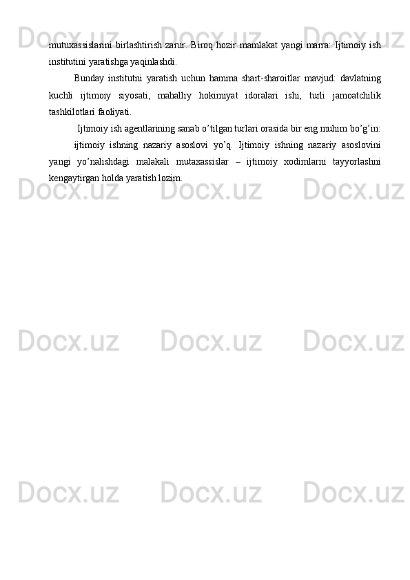 mutuxassislarini   birlashtirish   zarur.   Biroq   hozir   mamlakat   yangi   marra:   Ijtimoiy   ish
institutini yaratishga yaqinlashdi. 
Bunday   institutni   yaratish   uchun   hamma   shart-sharoitlar   mavjud:   davlatning
kuchli   ijtimoiy   siyosati,   mahalliy   hokimiyat   idoralari   ishi,   turli   jamoatchilik
tashkilotlari faoliyati.     
Ijtimoiy ish agentlarining sanab o’tilgan turlari orasida bir eng muhim bo’g’in: 
ijtimoiy   ishning   nazariy   asoslovi   yo’q.   Ijtimoiy   ishning   nazariy   asoslovini
yangi   yo’nalishdagi   malakali   mutaxassislar   –   ijtimoiy   xodimlarni   tayyorlashni
kengaytirgan holda yaratish lozim. 
 
  