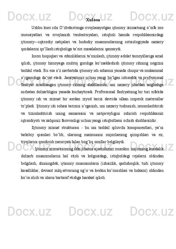 Xulosa
Ushbu kurs ishi O’zbekistonga rivojlanayotgan ijtimoiy xizmatning o’zifa xos
xususiyatlari   va   rivojlanish   tendentsiyalari,   istiqboli   hamda   respublikamizdagi
ijtimoiy—iqtisodiy   natijalari   va   hududiy   muammolarning   sotsiologiyada   nazariy
qoidalarini qo’llash istiqboliga ta’siri masalalarini qamraydi. 
Inson huquqlari va erkinliklarini ta’minlash, ijtimoiy adolat tamoyillariga amal
qilish,   ijtimoiy   himoyaga   muhtoj   guruhga   ko’maklashish   ijtimoiy   ishning   negizini
tashkil etadi. Bu esa o’z navbatida ijtimoiy ish sohasini yanada chuqur va mukammal
o’rganishga da’vat etadi. Jamiyatimiz uchun yangi bo’lgan ixtisoslik va professional
faoliyat   xisoblangan   ijtimoiy   ishning   shakllanishi,   uni   nazariy   jihatdan   anglashga
nisbatan dolzarbligini yanada kuchaytiradi. Professional  faoliyatning bir turi sifatida
ijtimoiy   ish   va   xizmat   bir   asrdan   ziyod   tarixi   davrida   ulkan   imperik   materiallar
to’pladi. Ijtimoiy ish sohasi tarixini o’rganish, uni nazariy tushunish, umumlashtirish
va   tizimlashtirish   uning   samarasini   va   natijaviyligini   oshirish   respublikamiz
iqtisodiyoti va xalqimiz farovonligi uchun yangi istiqbollarni ochish shubhasizdir. 
Iljtimoiy   xizmat   strukturasi   -   bu   uni   tashkil   qiluvchi   komponentlari,   ya’ni
tarkibiy   qismlari   bo’lib,   ularning   mazmunini   mijozlarning   qiziqishlari   va   ex,
tiyojlarini qondirish zaruriyati bilan bog’liq omillar belgilaydi. 
   Ijtimoiy xizmatninning ikki jihatini ajratishimiz mumkin: mijozning kundalik
dolzarb   muammolarini   hal   etish   va   kelgusidagi,   istiqboldagi   rejalarni   oldindan
belgilash,   shuningdek,   ijtimoiy   muammolarni   (ishsizlik,   qashshoqlik,   turli   ijtimoiy
kasalliklar, deviant xulq-atvorning og’ir va keskin ko’rinishlari va hokazo) oldindan
ko’ra olish va ularni bartaraf etishga harakat qilish.  