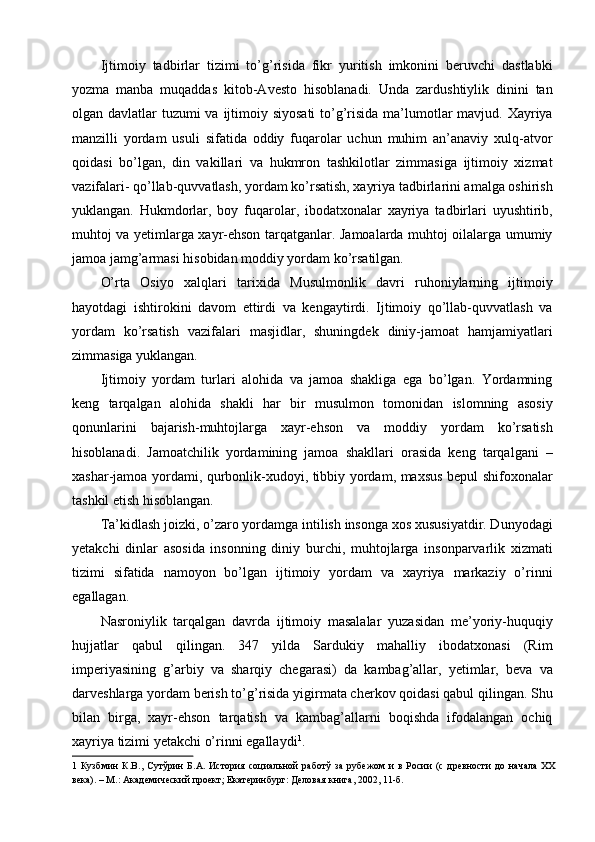 Ijtimoiy   tadbirlar   tizimi   to’g’risida   fikr   yuritish   imkonini   beruvchi   dastlabki
yozma   manba   muqaddas   kitob-Avesto   hisoblanadi.   Unda   zardushtiylik   dinini   tan
olgan davlatlar  tuzumi va ijtimoiy siyosati  to’g’risida ma’lumotlar mavjud. Xayriya
manzilli   yordam   usuli   sifatida   oddiy   fuqarolar   uchun   muhim   an’anaviy   xulq-atvor
qoidasi   bo’lgan,   din   vakillari   va   hukmron   tashkilotlar   zimmasiga   ijtimoiy   xizmat
vazifalari- qo’llab-quvvatlash, yordam ko’rsatish, xayriya tadbirlarini amalga oshirish
yuklangan.   Hukmdorlar,   boy   fuqarolar,   ibodatxonalar   xayriya   tadbirlari   uyushtirib,
muhtoj va yetimlarga xayr-ehson tarqatganlar. Jamoalarda muhtoj oilalarga umumiy
jamoa jamg’armasi hisobidan moddiy yordam ko’rsatilgan. 
O’rta   Osiyo   xalqlari   tarixida   Musulmonlik   davri   ruhoniylarning   ijtimoiy
hayotdagi   ishtirokini   davom   ettirdi   va   kengaytirdi.   Ijtimoiy   qo’llab-quvvatlash   va
yordam   ko’rsatish   vazifalari   masjidlar,   shuningdek   diniy-jamoat   hamjamiyatlari
zimmasiga yuklangan. 
Ijtimoiy   yordam   turlari   alohida   va   jamoa   shakliga   ega   bo’lgan.   Yordamning
keng   tarqalgan   alohida   shakli   har   bir   musulmon   tomonidan   islomning   asosiy
qonunlarini   bajarish-muhtojlarga   xayr-ehson   va   moddiy   yordam   ko’rsatish
hisoblanadi.   Jamoatchilik   yordamining   jamoa   shakllari   orasida   keng   tarqalgani   –
xashar-jamoa yordami, qurbonlik-xudoyi, tibbiy yordam, maxsus bepul shifoxonalar
tashkil etish hisoblangan. 
Ta’kidlash joizki, o’zaro yordamga intilish insonga xos xususiyatdir. Dunyodagi
yetakchi   dinlar   asosida   insonning   diniy   burchi,   muhtojlarga   insonparvarlik   xizmati
tizimi   sifatida   namoyon   bo’lgan   ijtimoiy   yordam   va   xayriya   markaziy   o’rinni
egallagan. 
Nasroniylik   tarqalgan   davrda   ijtimoiy   masalalar   yuzasidan   me’yoriy-huquqiy
hujjatlar   qabul   qilingan.   347   yilda   Sardukiy   mahalliy   ibodatxonasi   (Rim
imperiyasining   g’arbiy   va   sharqiy   chegarasi)   da   kambag’allar,   yetimlar,   beva   va
darveshlarga yordam berish to’g’risida yigirmata cherkov qoidasi qabul qilingan. Shu
bilan   birga,   xayr-ehson   tarqatish   va   kambag’allarni   boqishda   ifodalangan   ochiq
xayriya tizimi yetakchi o’rinni egallaydi 1
. 
1   Кузбмин   К.В.,   Сутўрин   Б.А.   История   социальной   работў   за   рубежом   и   в   Росии   (с   древности   до   начала   XX
века). – М.: Академический проект; Екатеринбург: Деловая книга, 2002, 11-б.   