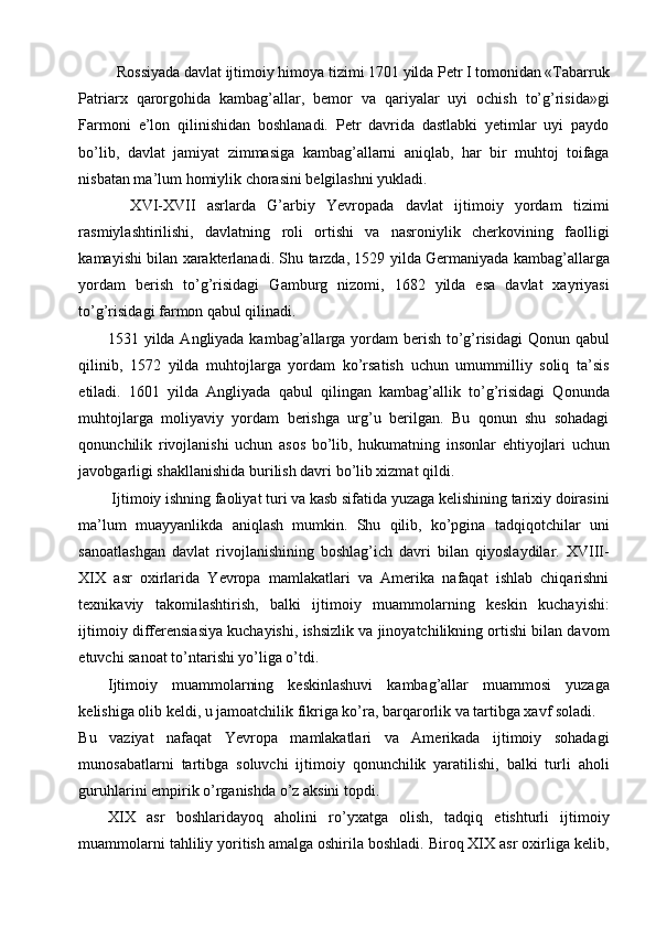 Rossiyada davlat ijtimoiy himoya tizimi 1701 yilda Petr I tomonidan «Tabarruk 
Patriarx   qarorgohida   kambag’allar,   bemor   va   qariyalar   uyi   ochish   to’g’risida»gi
Farmoni   e’lon   qilinishidan   boshlanadi.   Petr   davrida   dastlabki   yetimlar   uyi   paydo
bo’lib,   davlat   jamiyat   zimmasiga   kambag’allarni   aniqlab,   har   bir   muhtoj   toifaga
nisbatan ma’lum homiylik chorasini belgilashni yukladi.   
    XVI-XVII   asrlarda   G’arbiy   Yevropada   davlat   ijtimoiy   yordam   tizimi
rasmiylashtirilishi,   davlatning   roli   ortishi   va   nasroniylik   cherkovining   faolligi
kamayishi bilan xarakterlanadi. Shu tarzda, 1529 yilda Germaniyada kambag’allarga
yordam   berish   to’g’risidagi   Gamburg   nizomi,   1682   yilda   esa   davlat   xayriyasi
to’g’risidagi farmon qabul qilinadi. 
1531 yilda Angliyada kambag’allarga yordam  berish to’g’risidagi  Qonun qabul
qilinib,   1572   yilda   muhtojlarga   yordam   ko’rsatish   uchun   umummilliy   soliq   ta’sis
etiladi.   1601   yilda   Angliyada   qabul   qilingan   kambag’allik   to’g’risidagi   Qonunda
muhtojlarga   moliyaviy   yordam   berishga   urg’u   berilgan.   Bu   qonun   shu   sohadagi
qonunchilik   rivojlanishi   uchun   asos   bo’lib,   hukumatning   insonlar   ehtiyojlari   uchun
javobgarligi shakllanishida burilish davri bo’lib xizmat qildi. 
 Ijtimoiy ishning faoliyat turi va kasb sifatida yuzaga kelishining tarixiy doirasini
ma’lum   muayyanlikda   aniqlash   mumkin.   Shu   qilib,   ko’pgina   tadqiqotchilar   uni
sanoatlashgan   davlat   rivojlanishining   boshlag’ich   davri   bilan   qiyoslaydilar.   XVIII-
XIX   asr   oxirlarida   Yevropa   mamlakatlari   va   Amerika   nafaqat   ishlab   chiqarishni
texnikaviy   takomilashtirish,   balki   ijtimoiy   muammolarning   keskin   kuchayishi:
ijtimoiy differensiasiya kuchayishi, ishsizlik va jinoyatchilikning ortishi bilan davom
etuvchi sanoat to’ntarishi yo’liga o’tdi. 
Ijtimoiy   muammolarning   keskinlashuvi   kambag’allar   muammosi   yuzaga
kelishiga olib keldi, u jamoatchilik fikriga ko’ra, barqarorlik va tartibga xavf soladi. 
Bu   vaziyat   nafaqat   Yevropa   mamlakatlari   va   Amerikada   ijtimoiy   sohadagi
munosabatlarni   tartibga   soluvchi   ijtimoiy   qonunchilik   yaratilishi,   balki   turli   aholi
guruhlarini empirik o’rganishda o’z aksini topdi. 
XIX   asr   boshlaridayoq   aholini   ro’yxatga   olish,   tadqiq   etishturli   ijtimoiy
muammolarni tahliliy yoritish amalga oshirila boshladi. Biroq XIX asr oxirliga kelib, 