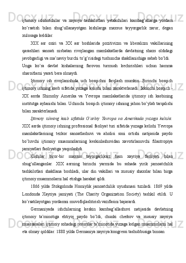 ijtimoiy   islohotchilar   va   xayriya   tashkilotlari   yetakchilari   kambag’allarga   yordam
ko’rsatish   bilan   shug’ullanayotgan   kishilarga   maxsus   tayyorgarlik   zarur,   degan
xulosaga keldilar. 
XIX   asr   oxiri   va   XX   asr   boshlarida   pozitivizm   va   liberalizm   vakillarining
qarashlari   sanoati   nisbatan   rivojlangan   mamlakatlarda   davlatning   shaxs   oldidagi
javobgarligi va ma’naviy burchi to’g’risidagi tushuncha shakllanishiga sabab bo’ldi. 
Unga   ko’ra   davlat   kishalarning   farovon   turmush   kechirishlari   uchun   hamma
sharoitlarni yarati bera olmaydi. 
Ijtimoiy   ish   rivojlanishida   uch   bosqichni   farqlash   mumkin.   Birinchi   bosqich
ijtimoiy ishning kasb sifatida yuzaga kelishi bilan xarakterlanadi. Ikkinchi bosqich -
XX   asrda   Shimoliy   Amerika   va   Yevropa   mamlakatlarida   ijtimoiy   ish   kasbining
institutga aylanishi bilan. Uchinchi bosqich ijtimoiy ishning jahon bo’ylab tarqalishi
bilan xarakterlanadi.                     
Ijtimoiy   ishning   kasb   sifatida   G’arbiy   Yevropa   va   Amerikada   yuzaga   kelishi.
XIX asrda ijtimoiy ishning professional faoliyat turi sifatida yuzaga kelishi Yevropa
mamlakatlarining   tezkor   sanoatlashuvi   va   aholisi   soni   ortishi   natijasida   paydo
bo’luvchi   ijtimoiy   muammolarning   keskinlashuvidan   xavotirlanuvchi   filantropiya
jamiyatlari faoliyatiga yaqinlashdi. 
Kishilar   biror-bir   maxsus   tayorgarliksiz   ham   xayriya   faoliyati   bilan
shug’ullanganlar.   XIX   asrning   birinchi   yarmida   bu   sohada   yirik   jamoatchilik
tashkilotlari   shakllana   boshladi,   ular   din   vakillari   va   xususiy   shaxslar   bilan   birga
ijtimoiy muammolarni hal etishga harakat qildi. 
1866   yilda   Stokgolmda   Homiylik   jamoatchilik   uyushmasi   tuziladi.   1869   yilda
Londonda   Xayriya   jamiyati   (The   Charity   Organization   Society)   tashkil   etildi.   U
ko’rsatilayotgan yordamni muvofiqlashtirish vazifasini bajarardi. 
Germaniyada   ishchilarning   keskin   kambag’allashuvi   natijasida   davlatning
ijtimoiy   ta’minotiga   ehtiyoj   paydo   bo’ldi,   chunki   cherkov   va   xususiy   xayriya
muassasalari ijtimoiy sohadagi resurslar ta’minotida yuzaga kelgan muammolarni hal
eta olmay qoldilar. 1880 yilda Germaniya xayriya kongressi tashubbusiga binoan  
