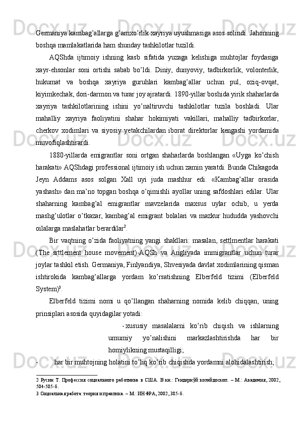 Germaniya kambag’allarga g’amxo’rlik xayriya uyushmasiga asos solindi. Jahonning
boshqa mamlakatlarida ham shunday tashkilotlar tuzildi. 
AQShda   ijtimoiy   ishning   kasb   sifatida   yuzaga   kelishiga   muhtojlar   foydasiga
xayr-ehsonlar   soni   ortishi   sabab   bo’ldi.   Diniy,   dunyoviy,   tadbirkorlik,   volonterlik,
hukumat   va   boshqa   xayriya   guruhlari   kambag’allar   uchun   pul,   oziq-ovqat,
kiyimkechak, dori-darmon va turar joy ajratardi. 1890-yillar boshida yirik shaharlarda
xayriya   tashkilotlarining   ishini   yo’naltiruvchi   tashkilotlar   tuzila   boshladi.   Ular
mahalliy   xayriya   faoliyatini   shahar   hokimiyati   vakillari,   mahalliy   tadbirkorlar,
cherkov   xodimlari   va   siyosiy   yetakchilardan   iborat   direktorlar   kengashi   yordamida
muvofiqlashtirardi. 
1880-yillarda   emigrantlar   soni   ortgan   shaharlarda   boshlangan   «Uyga   ko’chish
harakati» AQShdagi professional ijtimoiy ish uchun zamin yaratdi. Bunda Chikagoda
Jeyn   Addams   asos   solgan   Xall   uyi   juda   mashhur   edi.   «Kambag’allar   orasida
yashash» dan ma’no topgan boshqa o’qimishli ayollar uning safdoshlari edilar. Ular
shaharning   kambag’al   emigrantlar   mavzelarida   maxsus   uylar   ochib,   u   yerda
mashg’ulotlar   o’tkazar,   kambag’al   emigrant   bolalari   va   mazkur   hududda   yashovchi
oilalarga maslahatlar berardilar 2
. 
Bir   vaqtning   o’zida   faoliyatning   yangi   shakllari:   masalan,   settlmentlar   harakati
(The   srttlement   house   movement)-AQSh   va   Angliyada   immigrantlar   uchun   turar
joylar tashkil etish. Germaniya, Finlyandiya, Shvesiyada davlat xodimlarining qisman
ishtirokida   kambag’allarga   yordam   ko’rsatishning   Elberfeld   tizimi   (Elberfeld
System) 3
. 
Elberfeld   tizimi   nomi   u   qo’llangan   shaharning   nomida   kelib   chiqqan,   uning
prinsiplari asosida quyidagilar yotadi: 
- xususiy   masalalarni   ko’rib   chiqish   va   ishlarning
umumiy   yo’nalishini   markazlashtirishda   har   bir
homiylikning mustaqilligi; 
- har bir muhtojning holatini to’liq ko’rib chiqishda yordamni alohidalashtirish; 
2   Русин   Т.   Профессия   социального   работника   в   США.   В   кн.:   Гендернўй   колейдоскоп.   –   М.:   Академия,   2002,
504-505-б.    
3  Социальная работа: теория и практика. – М.: ИНФРА, 2002, 385-б.     