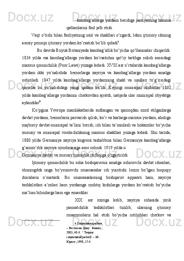 - kambag’allarga yordam berishga jamiyatning hamma
qatlamlarini faol jalb etish. 
  Vaqt o’tishi bilan faoliyatning usul va shakllari o’zgardi, lekin ijtimoiy ishning
asosiy prinsipi ijtimoiy yordam ko’rsatish bo’lib qoladi 4
. 
 Bu davrda Buyuk Britaniyada kambag’allik bo’yicha qo’llanmalar chiqarildi. 
1834   yilda   esa   kambag’allarga   yordam   ko’rsatishni   qat’iy   tartibga   solish   asosidagi
maxsus qonunchilik (Poor Laws) yuzaga keladi. XVIII asr o’rtalarida kambag’allarga
yordam   ikki   yo’nalishda:   bemorlarga   xayriya   va   kambag’allarga   yordam   amalga
oshiriladi.   1847   yilda   kambag’allarga   yordamning   shakl   va   usullari   to’g’risidagi
qarorlar   bu   yo’nalishdagi   yangi   qadam   bo’ldi.   Keyingi   munisipal   islohotlar   1862
yilda kambag’allarga yordamni cherkovdan ajratdi, natijada ular munisipal obyektga
aylandilar 9
. 
  Ko’pgina   Yevropa   mamlakatlarida   sudlangan   va   qamoqdan   ozod   etilganlarga
davlat yordami; bemorlarni parvarish qilish, ko’r va karlarga maxsus yordam; aholiga
majburiy davlat-munisipal ta’limi berish; ish bilan ta’minlash va hokazolar bo’yicha
xususiy   va   munisipal   vositachilikning   maxsus   shakllari   yuzaga   keladi.   Shu   tarzda,
1880 yilda Germaniya xayriya kogressi  tashabbusi  bilan Germaniya kambag’allarga
g’amxo’rlik xayriya uyushmasiga asos solindi. 1919 yilda u 
Germaniya davlat va xususiy homiylik ittifoqiga o’zgartirildi. 
  Ijtimoiy   qonunchilik   bu   soha   boshqaruvini   amalga   oshiruvchi   davlat   idoralari,
shuningdek   unga   bo’ysunuvchi   muassasalar   ish   yuiritishi   lozim   bo’lgan   huquqiy
doiralarni   o’rnatardi.   Bu   muassasalarning   boshqaruv   apparati   ham,   xayriya
tashkilotlari   a’zolari   ham   yordamga   muhtoj   kishilarga   yordam   ko’rsatish   bo’yicha
ma’lum bilimlarga ham ega emasdilar. 
XIX asr   oxiriga   kelib,   xayriya   sohasida   yirik
jamoatchilik   tashkilotlari   tuzilib,   ularning   ijtimoiy
muammolarni   hal   etish   bo’yicha   intilishlari   cherkov   va
4  Социальная работа. 
– Ростов-на-Дону: Феникс, 
2003, 40-б.   9
 Теория 
социальной работў. – М.: 
Юрист, 1998, 17-б.    