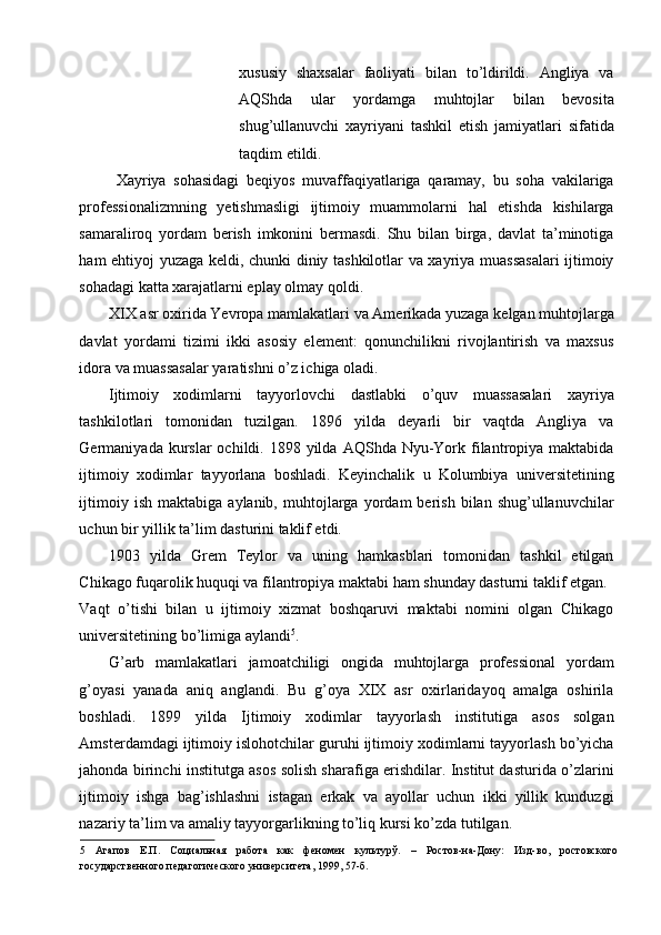 xususiy   shaxsalar   faoliyati   bilan   to’ldirildi.   Angliya   va
AQShda   ular   yordamga   muhtojlar   bilan   bevosita
shug’ullanuvchi   xayriyani   tashkil   etish   jamiyatlari   sifatida
taqdim etildi. 
  Xayriya   sohasidagi   beqiyos   muvaffaqiyatlariga   qaramay,   bu   soha   vakilariga
professionalizmning   yetishmasligi   ijtimoiy   muammolarni   hal   etishda   kishilarga
samaraliroq   yordam   berish   imkonini   bermasdi.   Shu   bilan   birga,   davlat   ta’minotiga
ham ehtiyoj yuzaga keldi, chunki diniy tashkilotlar va xayriya muassasalari  ijtimoiy
sohadagi katta xarajatlarni eplay olmay qoldi.  
XIX asr oxirida Yevropa mamlakatlari va Amerikada yuzaga kelgan muhtojlarga
davlat   yordami   tizimi   ikki   asosiy   element:   qonunchilikni   rivojlantirish   va   maxsus
idora va muassasalar yaratishni o’z ichiga oladi. 
Ijtimoiy   xodimlarni   tayyorlovchi   dastlabki   o’quv   muassasalari   xayriya
tashkilotlari   tomonidan   tuzilgan.   1896   yilda   deyarli   bir   vaqtda   Angliya   va
Germaniyada kurslar   ochildi. 1898  yilda  AQShda  Nyu-York  filantropiya maktabida
ijtimoiy   xodimlar   tayyorlana   boshladi.   Keyinchalik   u   Kolumbiya   universitetining
ijtimoiy   ish   maktabiga  aylanib,   muhtojlarga  yordam   berish   bilan   shug’ullanuvchilar
uchun bir yillik ta’lim dasturini taklif etdi. 
1903   yilda   Grem   Teylor   va   uning   hamkasblari   tomonidan   tashkil   etilgan
Chikago fuqarolik huquqi va filantropiya maktabi ham shunday dasturni taklif etgan. 
Vaqt   o’tishi   bilan   u   ijtimoiy   xizmat   boshqaruvi   maktabi   nomini   olgan   Chikago
universitetining bo’limiga aylandi 5
. 
G’arb   mamlakatlari   jamoatchiligi   ongida   muhtojlarga   professional   yordam
g’oyasi   yanada   aniq   anglandi.   Bu   g’oya   XIX   asr   oxirlaridayoq   amalga   oshirila
boshladi.   1899   yilda   Ijtimoiy   xodimlar   tayyorlash   institutiga   asos   solgan
Amsterdamdagi ijtimoiy islohotchilar guruhi ijtimoiy xodimlarni tayyorlash bo’yicha
jahonda birinchi institutga asos solish sharafiga erishdilar. Institut dasturida o’zlarini
ijtimoiy   ishga   bag’ishlashni   istagan   erkak   va   ayollar   uchun   ikki   yillik   kunduzgi
nazariy ta’lim va amaliy tayyorgarlikning to’liq kursi ko’zda tutilgan.          
5   Агапов   Е.П.   Социальная   работа   как   феномен   культурў.   –   Ростов-на-Дону:   Изд-во,   ростовского
государственного педагогического университета, 1999, 57-б.    