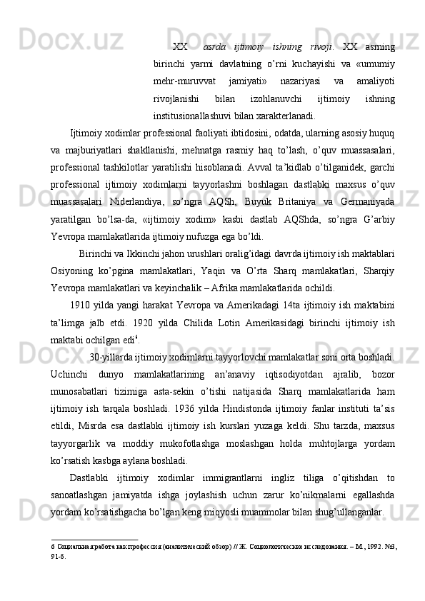 XX asrda   ijtimoiy   ishning   rivoji .   XX   asrning
birinchi   yarmi   davlatning   o’rni   kuchayishi   va   «umumiy
mehr-muruvvat   jamiyati»   nazariyasi   va   amaliyoti
rivojlanishi   bilan   izohlanuvchi   ijtimoiy   ishning
institusionallashuvi bilan xarakterlanadi. 
Ijtimoiy xodimlar professional faoliyati ibtidosini, odatda, ularning asosiy huquq
va   majburiyatlari   shakllanishi,   mehnatga   rasmiy   haq   to’lash,   o’quv   muassasalari,
professional   tashkilotlar   yaratilishi   hisoblanadi.   Avval   ta’kidlab   o’tilganidek,   garchi
professional   ijtimoiy   xodimlarni   tayyorlashni   boshlagan   dastlabki   maxsus   o’quv
muassasalari   Niderlandiya,   so’ngra   AQSh,   Buyuk   Britaniya   va   Germaniyada
yaratilgan   bo’lsa-da,   «ijtimoiy   xodim»   kasbi   dastlab   AQShda,   so’ngra   G’arbiy
Yevropa mamlakatlarida ijtimoiy nufuzga ega bo’ldi. 
Birinchi va Ikkinchi jahon urushlari oralig’idagi davrda ijtimoiy ish maktablari 
Osiyoning   ko’pgina   mamlakatlari,   Yaqin   va   O’rta   Sharq   mamlakatlari,   Sharqiy
Yevropa mamlakatlari va keyinchalik – Afrika mamlakatlarida ochildi. 
1910   yilda   yangi   harakat   Yevropa   va   Amerikadagi   14ta   ijtimoiy   ish   maktabini
ta’limga   jalb   etdi.   1920   yilda   Chilida   Lotin   Amerikasidagi   birinchi   ijtimoiy   ish
maktabi ochilgan edi 6
. 
30-yillarda ijtimoiy xodimlarni tayyorlovchi mamlakatlar soni orta boshladi. 
Uchinchi   dunyo   mamlakatlarining   an’anaviy   iqtisodiyotdan   ajralib,   bozor
munosabatlari   tizimiga   asta-sekin   o’tishi   natijasida   Sharq   mamlakatlarida   ham
ijtimoiy   ish   tarqala   boshladi.   1936   yilda   Hindistonda   ijtimoiy   fanlar   instituti   ta’sis
etildi,   Misrda   esa   dastlabki   ijtimoiy   ish   kurslari   yuzaga   keldi.   Shu   tarzda,   maxsus
tayyorgarlik   va   moddiy   mukofotlashga   moslashgan   holda   muhtojlarga   yordam
ko’rsatish kasbga aylana boshladi. 
Dastlabki   ijtimoiy   xodimlar   immigrantlarni   ingliz   tiliga   o’qitishdan   to
sanoatlashgan   jamiyatda   ishga   joylashish   uchun   zarur   ko’nikmalarni   egallashda
yordam ko’rsatishgacha bo’lgan keng miqyosli muammolar bilan shug’ullanganlar. 
6  Социальная работа как профессия (аналитический обзор) // Ж. Социологические исследования. – М., 1992. №3,
91-б.  
