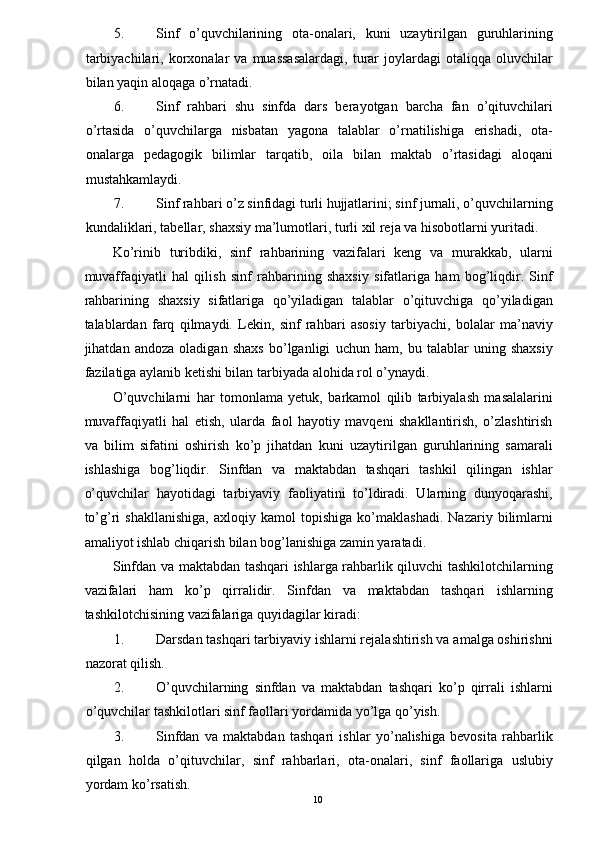 5. Sinf   o’quvchilarining   ota-onalari,   kuni   uzaytirilgan   guruhlarining
tarbiyachilari,  korxonalar   va  muassasalardagi,  turar   joylardagi  otaliqqa  oluvchilar
bilan yaqin aloqaga o’rnatadi. 
6. Sinf   rahbari   shu   sinfda   dars   berayotgan   barcha   fan   o’qituvchilari
o’rtasida   o’quvchilarga   nisbatan   yagona   talablar   o’rnatilishiga   erishadi,   ota-
onalarga   pedagogik   bilimlar   tarqatib,   oila   bilan   maktab   o’rtasidagi   aloqani
mustahkamlaydi. 
7. Sinf rahbari o’z sinfidagi turli hujjatlarini; sinf jurnali, o’quvchilarning
kundaliklari, tabellar, shaxsiy ma’lumotlari, turli xil reja va hisobotlarni yuritadi. 
Ko’rinib   turibdiki,   sinf   rahbarining   vazifalari   keng   va   murakkab,   ularni
muvaffaqiyatli   hal   qilish   sinf   rahbarining   shaxsiy   sifatlariga   ham   bog’liqdir.   Sinf
rahbarining   shaxsiy   sifatlariga   qo’yiladigan   talablar   o’qituvchiga   qo’yiladigan
talablardan   farq   qilmaydi.   Lekin,   sinf   rahbari   asosiy   tarbiyachi,   bolalar   ma’naviy
jihatdan   andoza   oladigan   shaxs   bo’lganligi   uchun   ham,   bu   talablar   uning   shaxsiy
fazilatiga aylanib ketishi bilan tarbiyada alohida rol o’ynaydi. 
O’quvchilarni   har   tomonlama   yetuk,   barkamol   qilib   tarbiyalash   masalalarini
muvaffaqiyatli   hal   etish,   ularda   faol   hayotiy   mavqeni   shakllantirish,   o’zlashtirish
va   bilim   sifatini   oshirish   ko’p   jihatdan   kuni   uzaytirilgan   guruhlarining   samarali
ishlashiga   bog’liqdir.   Sinfdan   va   maktabdan   tashqari   tashkil   qilingan   ishlar
o’quvchilar   hayotidagi   tarbiyaviy   faoliyatini   to’ldiradi.   Ularning   dunyoqarashi,
to’g’ri   shakllanishiga,   axloqiy   kamol   topishiga   ko’maklashadi.   Nazariy   bilimlarni
amaliyot ishlab chiqarish bilan bog’lanishiga zamin yaratadi. 
Sinfdan va maktabdan tashqari ishlarga rahbarlik qiluvchi tashkilotchilarning
vazifalari   ham   ko’p   qirralidir.   Sinfdan   va   maktabdan   tashqari   ishlarning
tashkilotchisining vazifalariga quyidagilar kiradi: 
1. Darsdan tashqari tarbiyaviy ishlarni rejalashtirish va amalga oshirishni
nazorat qilish. 
2. O’quvchilarning   sinfdan   va   maktabdan   tashqari   ko’p   qirrali   ishlarni
o’quvchilar tashkilotlari sinf faollari yordamida yo’lga qo’yish. 
3. Sinfdan   va   maktabdan   tashqari   ishlar   yo’nalishiga   bevosita   rahbarlik
qilgan   holda   o’qituvchilar,   sinf   rahbarlari,   ota-onalari,   sinf   faollariga   uslubiy
yordam ko’rsatish. 
  10   