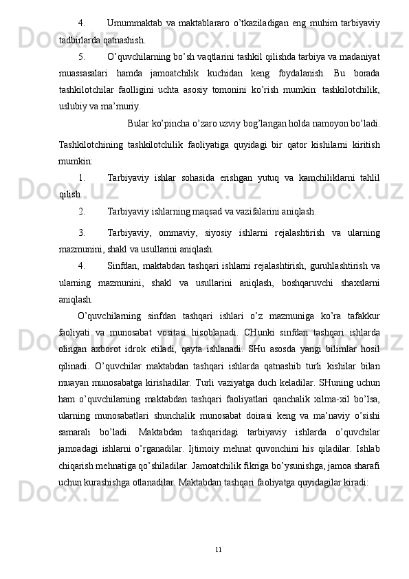 4. Umummaktab   va   maktablararo   o’tkaziladigan   eng   muhim   tarbiyaviy
tadbirlarda qatnashish. 
5. O’quvchilarning bo’sh vaqtlarini tashkil qilishda tarbiya va madaniyat
muassasalari   hamda   jamoatchilik   kuchidan   keng   foydalanish.   Bu   borada
tashkilotchilar   faolligini   uchta   asosiy   tomonini   ko’rish   mumkin:   tashkilotchilik,
uslubiy va ma’muriy. 
Bular ko’pincha o’zaro uzviy bog’langan holda namoyon bo’ladi. 
Tashkilotchining   tashkilotchilik   faoliyatiga   quyidagi   bir   qator   kishilarni   kiritish
mumkin: 
1. Tarbiyaviy   ishlar   sohasida   erishgan   yutuq   va   kamchiliklarni   tahlil
qilish. 
2. Tarbiyaviy ishlarning maqsad va vazifalarini aniqlash. 
3. Tarbiyaviy,   ommaviy,   siyosiy   ishlarni   rejalashtirish   va   ularning
mazmunini, shakl va usullarini aniqlash. 
4. Sinfdan, maktabdan  tashqari  ishlarni  rejalashtirish, guruhlashtirish va
ularning   mazmunini,   shakl   va   usullarini   aniqlash,   boshqaruvchi   shaxslarni
aniqlash. 
O’quvchilarning   sinfdan   tashqari   ishlari   o’z   mazmuniga   ko’ra   tafakkur
faoliyati   va   munosabat   vositasi   hisoblanadi.   CHunki   sinfdan   tashqari   ishlarda
olingan   axborot   idrok   etiladi,   qayta   ishlanadi.   SHu   asosda   yangi   bilimlar   hosil
qilinadi.   O’quvchilar   maktabdan   tashqari   ishlarda   qatnashib   turli   kishilar   bilan
muayan munosabatga kirishadilar. Turli vaziyatga duch keladilar. SHuning uchun
ham   o’quvchilarning   maktabdan   tashqari   faoliyatlari   qanchalik   xilma-xil   bo’lsa,
ularning   munosabatlari   shunchalik   munosabat   doirasi   keng   va   ma’naviy   o’sishi
samarali   bo’ladi.   Maktabdan   tashqaridagi   tarbiyaviy   ishlarda   o’quvchilar
jamoadagi   ishlarni   o’rganadilar.   Ijtimoiy   mehnat   quvonchini   his   qiladilar.   Ishlab
chiqarish mehnatiga qo’shiladilar. Jamoatchilik fikriga bo’ysunishga, jamoa sharafi
uchun kurashishga otlanadilar.  Maktabdan tashqari faoliyatga quyidagilar kiradi: 
  11   