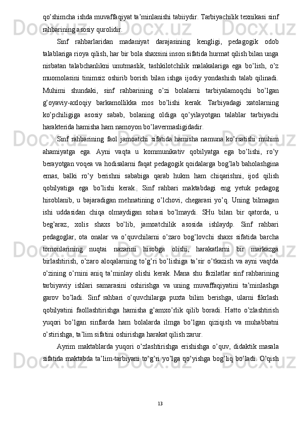 qo’shimcha ishda muvaffaqiyat ta’minlanishi tabiiydir. Tarbiyachilik texnikasi sinf
rahbarining asosiy qurolidir. 
Sinf   rahbarlaridan   madaniyat   darajasining   kengligi,   pedagogik   odob
talablariga rioya qilish, har bir bola shaxsini inson sifatida hurmat qilish bilan unga
nisbatan   talabchanlikni   unutmaslik,   tashkilotchilik   malakalariga   ega   bo’lish,   o’z
muomolasini   tinimsiz   oshirib   borish   bilan   ishga   ijodiy   yondashish   talab   qilinadi.
Muhimi   shundaki,   sinf   rahbarining   o’zi   bolalarni   tarbiyalamoqchi   bo’lgan
g’oyaviy-axloqiy   barkamollikka   mos   bo’lishi   kerak.   Tarbiyadagi   xatolarning
ko’pchiligiga   asosiy   sabab,   bolaning   oldiga   qo’yilayotgan   talablar   tarbiyachi
harakterida hamisha ham namoyon bo’lavermasligidadir. 
Sinf   rahbarining   faol   jamoatchi   sifatida   hamisha   namuna   ko’rsatishi   muhim
ahamiyatga   ega.   Ayni   vaqta   u   kommunikativ   qobilyatga   ega   bo’lishi,   ro’y
berayotgan voqea va hodisalarni faqat pedagogik qoidalarga bog’lab baholashgina
emas,   balki   ro’y   berishni   sababiga   qarab   hukm   ham   chiqarishni,   ijod   qilish
qobilyatiga   ega   bo’lishi   kerak.
;   Sinf   rahbari   maktabdagi   eng   yetuk   pedagog
hisoblanib,   u   bajaradigan   mehnatining   o’lchovi,   chegarasi   yo’q.   Uning   bilmagan
ishi   uddasidan   chiqa   olmaydigan   sohasi   bo’lmaydi.   SHu   bilan   bir   qatorda,   u
beg’araz,   xolis   shaxs   bo’lib,   jamoatchilik   asosida   ishlaydp.   Sinf   rahbari
pedagoglar,   ota   onalar   va   o’quvchilarni   o’zaro   bog’lovchi   shaxs   sifatida   barcha
tomonlarining   nuqtai   nazarini   hisobga   olishi,   harakatlarni   bir   markazga
birlashtirish,   o’zaro   aloqalarning   to’g’ri   bo’lishiga   ta’sir   o’tkazish   va   ayni   vaqtda
o’zining   o’rnini   aniq   ta’minlay   olishi   kerak.   Mana   shu   fazilatlar   sinf   rahbarining
tarbiyaviy   ishlari   samarasini   oshirishga   va   uning   muvaffaqiyatini   ta’minlashga
garov   bo’ladi.   Sinf   rahbari   o’quvchilarga   puxta   bilim   berishga,   ularni   fikrlash
qobilyatini   faollashtirishga   hamisha   g’amxo’rlik   qilib   boradi.   Hatto   o’zlashtirish
yuqori   bo’lgan   sinflarda   ham   bolalarda   ilmga   bo’lgan   qiziqish   va   muhabbatni
o’stirishga, ta’lim sifatini oshirishga harakat qilish zarur. 
Ayrim   maktablarda   yuqori   o’zlashtirishga   erishishga   o’quv,   didaktik   masala
sifatida maktabda ta’lim-tarbiyani to’g’ri yo’lga qo’yishga bog’liq bo’ladi. O’qish
  13   