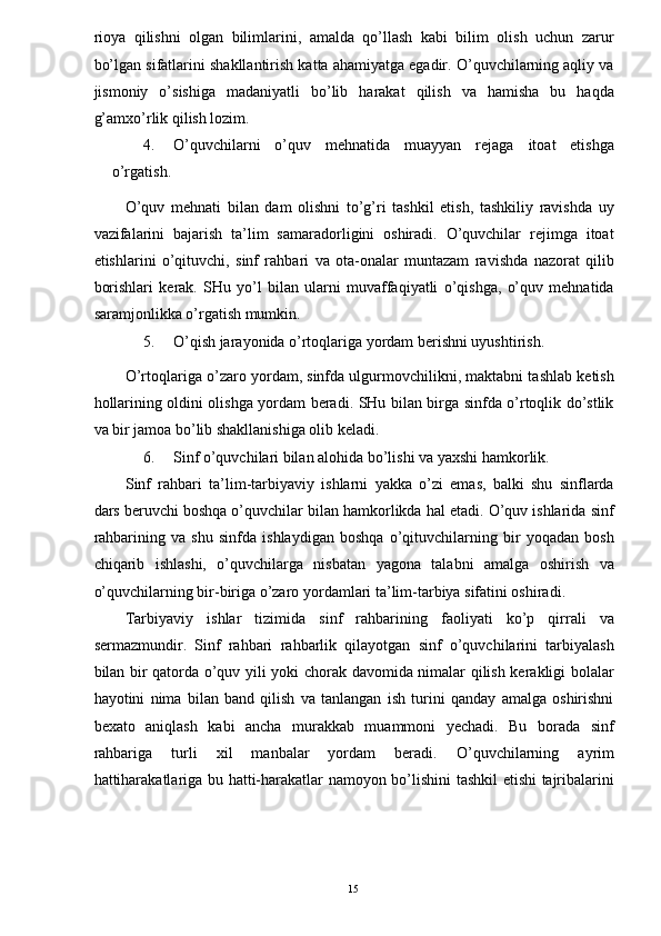 rioya   qilishni   olgan   bilimlarini,   amalda   qo’llash   kabi   bilim   olish   uchun   zarur
bo’lgan sifatlarini shakllantirish katta ahamiyatga egadir. O’quvchilarning aqliy va
jismoniy   o’sishiga   madaniyatli   bo’lib   harakat   qilish   va   hamisha   bu   haqda
g’amxo’rlik qilish lozim. 
4. O’quvchilarni   o’quv   mehnatida   muayyan   rejaga   itoat   etishga
o’rgatish. 
O’quv   mehnati   bilan   dam   olishni   to’g’ri   tashkil   etish,   tashkiliy   ravishda   uy
vazifalarini   bajarish   ta’lim   samaradorligini   oshiradi.   O’quvchilar   rejimga   itoat
etishlarini   o’qituvchi,   sinf   rahbari   va   ota-onalar   muntazam   ravishda   nazorat   qilib
borishlari   kerak.   SHu   yo’l   bilan   ularni   muvaffaqiyatli   o’qishga,   o’quv   mehnatida
saramjonlikka o’rgatish mumkin. 
5. O’qish jarayonida o’rtoqlariga yordam berishni uyushtirish. 
O’rtoqlariga o’zaro yordam, sinfda ulgurmovchilikni, maktabni tashlab ketish
hollarining oldini olishga yordam beradi. SHu bilan birga sinfda o’rtoqlik do’stlik
va bir jamoa bo’lib shakllanishiga olib keladi. 
6. Sinf o’quvchilari bilan alohida bo’lishi va yaxshi hamkorlik. 
Sinf   rahbari   ta’lim-tarbiyaviy   ishlarni   yakka   o’zi   emas,   balki   shu   sinflarda
dars beruvchi boshqa o’quvchilar bilan hamkorlikda hal etadi. O’quv ishlarida sinf
rahbarining   va   shu   sinfda   ishlaydigan   boshqa   o’qituvchilarning   bir   yoqadan   bosh
chiqarib   ishlashi,   o’quvchilarga   nisbatan   yagona   talabni   amalga   oshirish   va
o’quvchilarning bir-biriga o’zaro yordamlari ta’lim-tarbiya sifatini oshiradi. 
Tarbiyaviy   ishlar   tizimida   sinf   rahbarining   faoliyati   ko’p   qirrali   va
sermazmundir.   Sinf   rahbari   rahbarlik   qilayotgan   sinf   o’quvchilarini   tarbiyalash
bilan bir qatorda o’quv yili yoki chorak davomida nimalar qilish kerakligi bolalar
hayotini   nima   bilan   band   qilish   va   tanlangan   ish   turini   qanday   amalga   oshirishni
bexato   aniqlash   kabi   ancha   murakkab   muammoni   yechadi.   Bu   borada   sinf
rahbariga   turli   xil   manbalar   yordam   beradi.   O’quvchilarning   ayrim
hattiharakatlariga bu hatti-harakatlar namoyon bo’lishini tashkil etishi tajribalarini
  15