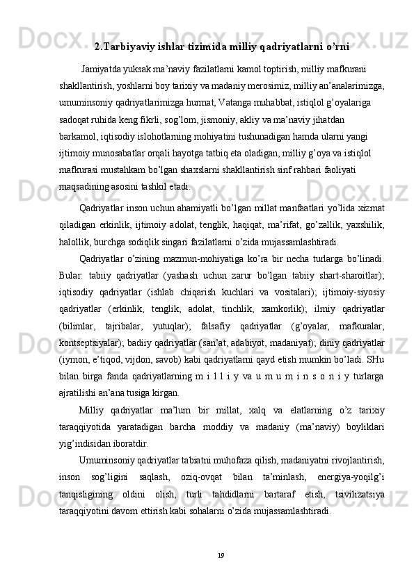 2.Tarbiyaviy ishlar tizimida milliy qadriyatlarni o’rni  
 Jamiyatda yuksak ma’naviy fazilatlarni kamol toptirish, milliy mafkurani 
shakllantirish, yoshlarni boy tarixiy va madaniy merosimiz, milliy an’analarimizga,
umuminsoniy qadriyatlarimizga hurmat, Vatanga muhabbat, istiqlol g’oyalariga 
sadoqat ruhida keng fikrli, sog’lom, jismoniy, akliy va ma’naviy jihatdan 
barkamol, iqtisodiy islohotlarning mohiyatini tushunadigan hamda ularni yangi 
ijtimoiy munosabatlar orqali hayotga tatbiq eta oladigan, milliy g’oya va istiqlol 
mafkurasi mustahkam bo’lgan shaxslarni shakllantirish sinf rahbari faoliyati 
maqsadining asosini tashkil etadi. 
Qadriyatlar inson uchun ahamiyatli bo’lgan millat manfaatlari yo’lida xizmat
qiladigan   erkinlik,   ijtimoiy   adolat,   tenglik,   haqiqat,   ma’rifat,   go’zallik,   yaxshilik,
halollik, burchga sodiqlik singari fazilatlarni o’zida mujassamlashtiradi. 
Qadriyatlar   o’zining   mazmun-mohiyatiga   ko’ra   bir   necha   turlarga   bo’linadi.
Bular:   tabiiy   qadriyatlar   (yashash   uchun   zarur   bo’lgan   tabiiy   shart-sharoitlar);
iqtisodiy   qadriyatlar   (ishlab   chiqarish   kuchlari   va   vositalari);   ijtimoiy-siyosiy
qadriyatlar   (erkinlik,   tenglik,   adolat,   tinchlik,   xamkorlik);   ilmiy   qadriyatlar
(bilimlar,   tajribalar,   yutuqlar);   falsafiy   qadriyatlar   (g’oyalar,   mafkuralar,
kontseptsiyalar); badiiy qadriyatlar (san’at, adabiyot, madaniyat); diniy qadriyatlar
(iymon, e’tiqod, vijdon, savob) kabi qadriyatlarni qayd etish mumkin bo’ladi. SHu
bilan   birga   fanda   qadriyatlarning   m   i   l   l   i   y   va   u   m   u   m   i   n   s   o   n   i   y   turlarga
ajratilishi an’ana tusiga kirgan. 
Milliy   qadriyatlar   ma’lum   bir   millat,   xalq   va   elatlarning   o’z   tarixiy
taraqqiyotida   yaratadigan   barcha   moddiy   va   madaniy   (ma’naviy)   boyliklari
yig’indisidan iboratdir. 
Umuminsoniy qadriyatlar tabiatni muhofaza qilish, madaniyatni rivojlantirish,
inson   sog’ligini   saqlash,   oziq-ovqat   bilan   ta’minlash,   energiya-yoqilg’i
tanqisligining   oldini   olish,   turli   tahdidlarni   bartaraf   etish,   tsivilizatsiya
taraqqiyotini davom ettirish kabi sohalarni o’zida mujassamlashtiradi. 
 
  19