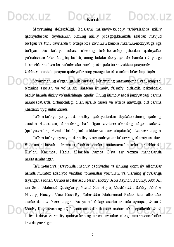 Kirish
Mavzuning   dolzarbligi.   Bolalarni   ma’naviy-axloqiy   tarbiyalashda   milliy
qadriyatlardan   foydalanish   bizning   milliy   pedagogikamizda   azaldan   mavjud
bo’lgan   va   turli   davrlarda   u   o’ziga   xos   ko’rinish   hamda   mazmun-mohiyatiga   ega
bo’lgan.   Bu   tarbiya   sohasi   o’zining   turli-tumanligi   jihatdan   qadriyatlar
yo’nalishlari   bilan   bog’liq   bo’lib,   uning   bolalar   dunyoqarashi   hamda   ruhiyatiga
ta’sir etib, ma’lum bir ko’nikmalar hosil qilishi juda bir murakkab jarayondir. 
Ushbu murakkab jarayon qadriyatlarning yuzaga kelish asoslari bilan bog’liqdir. 
Muammoning o’rganilganlik darajasi. Mavzuning mazmun-mohiyati, maqsadi
o’zining   asoslari   va   yo’nalishi   jihatdan   ijtimoiy,   falsafiy,   didaktik,   psixologik,
badiiy hamda diniiy yo’nalishlarga egadir. Uning ijtimoiy asosi jamiyatdagi barcha
munosabatlarda   birlamchiligi   bilan   ajralib   turadi   va   o’zida   mavzuga   oid   barcha
jihatlarni uyg’unlashtiradi. 
Ta’lim-tarbiya   jarayonida   milliy   qadriyatlardan   foydalanishning   qadimgi
asoslari.   Bu   asosan,   islom   dinigacha   bo’lgan   davrlarni   o’z   ichiga   olgan   asarlarda
(qo’lyozmalar, “Avesto” kitobi, tosh bitiklari va osori-atiqalarda) o’z aksini topgan
Ta’lim-tarbiya ajarayonida milliy-diniy qadriyatlar ta’sirining islomiy asoslari.
Bu   asoslar   buyuk   tafsirchilar,   hadisshunoslar,   mutassavuf   olimlar   qarashlarida,
Kur’oni   Karimda,   Hadisi   SHarifda   hamda   O’rta   asr   yozma   manbalarida
mujassamlashgan. 
Ta’lim-tarbiya   jarayonida   insoniy   qadriyatlar   ta’sirining   qomusiy   allomalar
hamda   mumtoz   adabiyot   vakillari   tomonidan   yoritilishi   va   ularning   g’oyalariga
tayangan asoslar. Ushbu asoslar Abu Nasr Farobiy, Abu Rayhon Beruniy, Abu Ali
ibn   Sino,   Mahmud   Qoshg’ariy,   Yusuf   Xos   Hojib,   Muslihiddin   Sa’diy,   Alisher
Navoiy,   Husayn   Voiz   Koshifiy,   Zahiriddin   Muhammad   Bobur   kabi   allomalar
asarlarida   o’z   aksini   topgan.   Bu   yo’nalishdagi   asarlar   orasida   ayniqsa,   Unsurul
Maoliy   Kaykovusning   «Qobusnoma»   didaktik   asari   muhim   o’rin  egallaydi.   Unda
ta’lim-tarbiya   va   milliy   qadriyatlarning   barcha   qirralari   o’ziga   xos   munosabatlar
tarzida yoritilgan 
  2   