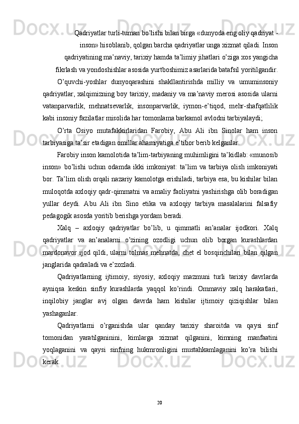 Qadriyatlar turli-tuman bo’lishi bilan birga «dunyoda eng oliy qadriyat -
inson» hisoblanib, qolgan barcha qadriyatlar unga xizmat qiladi. Inson
qadriyatining ma’naviy, tarixiy hamda ta’limiy jihatlari o’ziga xos yangicha
fikrlash va yondoshishlar asosida yurtboshimiz asarlarida batafsil yoritilgandir. 
O’quvchi-yoshlar   dunyoqarashini   shakllantirishda   milliy   va   umuminsoniy
qadriyatlar, xalqimizning boy tarixiy, madaniy va ma’naviy merosi  asosida ularni
vatanparvarlik,   mehnatsevarlik,   insonparvarlik,   iymon-e’tiqod,   mehr-shafqatlilik
kabi insoniy fazilatlar misolida har tomonlama barkamol avlodni tarbiyalaydi; 
O’rta   Osiyo   mutafakkirlaridan   Farobiy,   Abu   Ali   ibn   Sinolar   ham   inson
tarbiyasiga ta’sir etadigan omillar ahamiyatiga e’tibor berib kelganlar. 
Farobiy inson kamolotida ta’lim-tarbiyaning muhimligini ta’kidlab: «munosib
inson»   bo’lishi   uchun   odamda   ikki   imkoniyat:   ta’lim   va   tarbiya   olish   imkoniyati
bor. Ta’lim olish orqali nazariy kamolotga erishiladi, tarbiya esa, bu kishilar bilan
muloqotda axloqiy qadr-qimmatni va amaliy faoliyatni yashirishga olib boradigan
yullar   deydi.   Abu   Ali   ibn   Sino   etika   va   axloqiy   tarbiya   masalalarini   falsafiy
pedagogik asosda yoritib berishga yordam beradi. 
Xalq   –   axloqiy   qadriyatlar   bo’lib,   u   qimmatli   an’analar   ijodkori.   Xalq
qadriyatlar   va   an’analarni   o’zining   ozodligi   uchun   olib   borgan   kurashlardan
mardonavor   ijod   qildi,   ularni   tolmas   mehnatda,   chet   el   bosqinchilari   bilan   qilgan
janglarida qadraladi va e’zozladi. 
Qadriyatlarning   ijtimoiy,   siyosiy,   axloqiy   mazmuni   turli   tarixiy   davrlarda
ayniqsa   keskin   sinfiy   kurashlarda   yaqqol   ko’rindi.   Ommaviy   xalq   harakatlari,
inqilobiy   janglar   avj   olgan   davrda   ham   kishilar   ijtimoiy   qiziqishlar   bilan
yashaganlar. 
Qadriyatlarni   o’rganishda   ular   qanday   tarixiy   sharoitda   va   qaysi   sinf
tomonidan   yaratilganinini,   kimlarga   xizmat   qilganini,   kimning   manfaatini
yoqlaganini   va   qaysi   sinfning   hukmronligini   mustahkamlaganini   ko’ra   bilishi
kerak. 
   
  20