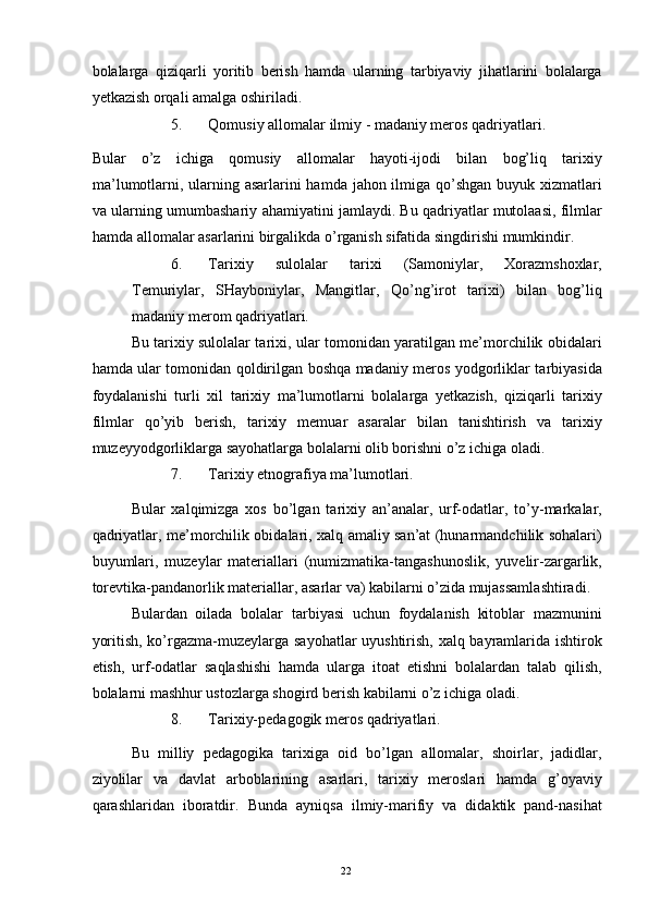 bolalarga   qiziqarli   yoritib   berish   hamda   ularning   tarbiyaviy   jihatlarini   bolalarga
yetkazish orqali amalga oshiriladi. 
5. Qomusiy allomalar ilmiy - madaniy meros qadriyatlari. 
Bular   o’z   ichiga   qomusiy   allomalar   hayoti-ijodi   bilan   bog’liq   tarixiy
ma’lumotlarni, ularning asarlarini  hamda jahon ilmiga qo’shgan buyuk xizmatlari
va ularning umumbashariy ahamiyatini jamlaydi. Bu qadriyatlar mutolaasi, filmlar
hamda allomalar asarlarini birgalikda o’rganish sifatida singdirishi mumkindir. 
6. Tarixiy   sulolalar   tarixi   (Samoniylar,   Xorazmshoxlar,
Temuriylar,   SHayboniylar,   Mangitlar,   Qo’ng’irot   tarixi)   bilan   bog’liq
madaniy merom qadriyatlari. 
Bu tarixiy sulolalar tarixi, ular tomonidan yaratilgan me’morchilik obidalari
hamda ular tomonidan qoldirilgan boshqa madaniy meros yodgorliklar tarbiyasida
foydalanishi   turli   xil   tarixiy   ma’lumotlarni   bolalarga   yetkazish,   qiziqarli   tarixiy
filmlar   qo’yib   berish,   tarixiy   memuar   asaralar   bilan   tanishtirish   va   tarixiy
muzeyyodgorliklarga sayohatlarga bolalarni olib borishni o’z ichiga oladi. 
7. Tarixiy etnografiya ma’lumotlari. 
Bular   xalqimizga   xos   bo’lgan   tarixiy   an’analar,   urf-odatlar,   to’y-markalar,
qadriyatlar, me’morchilik obidalari, xalq amaliy san’at (hunarmandchilik sohalari)
buyumlari,   muzeylar   materiallari   (numizmatika-tangashunoslik,   yuvelir-zargarlik,
torevtika-pandanorlik materiallar, asarlar va) kabilarni o’zida mujassamlashtiradi. 
Bulardan   oilada   bolalar   tarbiyasi   uchun   foydalanish   kitoblar   mazmunini
yoritish, ko’rgazma-muzeylarga sayohatlar uyushtirish, xalq bayramlarida ishtirok
etish,   urf-odatlar   saqlashishi   hamda   ularga   itoat   etishni   bolalardan   talab   qilish,
bolalarni mashhur ustozlarga shogird berish kabilarni o’z ichiga oladi. 
8. Tarixiy-pedagogik meros qadriyatlari. 
Bu   milliy   pedagogika   tarixiga   oid   bo’lgan   allomalar,   shoirlar,   jadidlar,
ziyolilar   va   davlat   arboblarining   asarlari,   tarixiy   meroslari   hamda   g’oyaviy
qarashlaridan   iboratdir.   Bunda   ayniqsa   ilmiy-marifiy   va   didaktik   pand-nasihat
   
  22