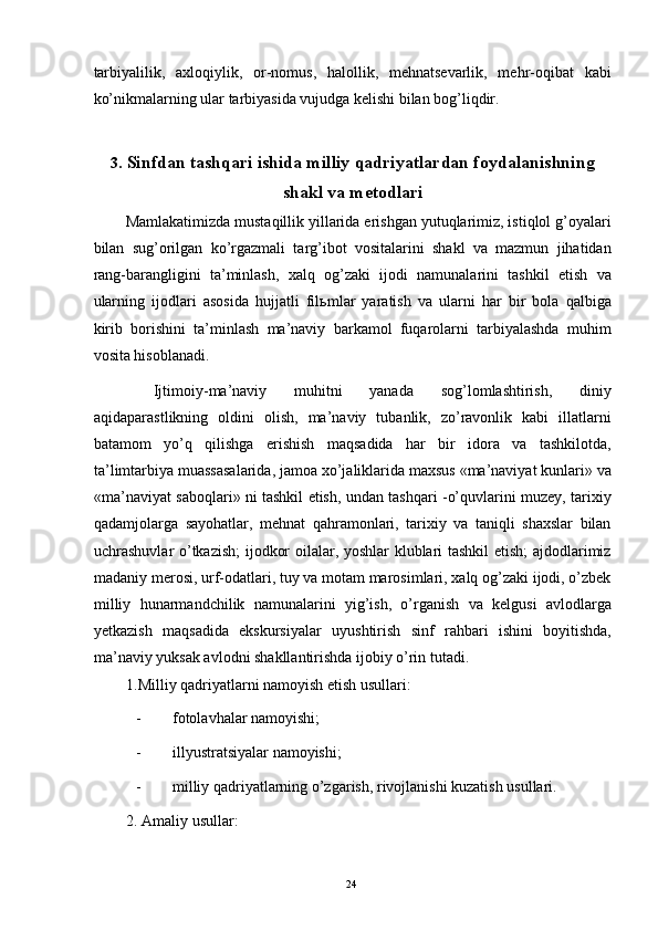 tarbiyalilik,   axloqiylik,   or-nomus,   halollik,   mehnatsevarlik,   mehr-oqibat   kabi
ko’nikmalarning ular tarbiyasida vujudga kelishi bilan bog’liqdir. 
 
3. Sinfdan tashqari ishida milliy qadriyatlardan foydalanishning
shakl va metodlari 
Mamlakatimizda mustaqillik yillarida erishgan yutuqlarimiz, istiqlol g’oyalari
bilan   sug’orilgan   ko’rgazmali   targ’ibot   vositalarini   shakl   va   mazmun   jihatidan
rang-barangligini   ta’minlash,   xalq   og’zaki   ijodi   namunalarini   tashkil   etish   va
ularning   ijodlari   asosida   hujjatli   fil ь mlar   yaratish   va   ularni   har   bir   bola   qalbiga
kirib   borishini   ta’minlash   ma’naviy   barkamol   fuqarolarni   tarbiyalashda   muhim
vosita hisoblanadi. 
  Ijtimoiy-ma’naviy   muhitni   yanada   sog’lomlashtirish,   diniy
aqidaparastlikning   oldini   olish,   ma’naviy   tubanlik,   zo’ravonlik   kabi   illatlarni
batamom   yo’q   qilishga   erishish   maqsadida   har   bir   idora   va   tashkilotda,
ta’limtarbiya muassasalarida, jamoa xo’jaliklarida maxsus «ma’naviyat kunlari» va
«ma’naviyat saboqlari» ni tashkil etish, undan tashqari -o’quvlarini muzey, tarixiy
qadamjolarga   sayohatlar,   mehnat   qahramonlari,   tarixiy   va   taniqli   shaxslar   bilan
uchrashuvlar o’tkazish;  ijodkor oilalar, yoshlar klublari tashkil etish;  ajdodlarimiz
madaniy merosi, urf-odatlari, tuy va motam marosimlari, xalq og’zaki ijodi, o’zbek
milliy   hunarmandchilik   namunalarini   yig’ish,   o’rganish   va   kelgusi   avlodlarga
yetkazish   maqsadida   ekskursiyalar   uyushtirish   sinf   rahbari   ishini   boyitishda,
ma’naviy yuksak avlodni shakllantirishda ijobiy o’rin tutadi. 
1.Milliy qadriyatlarni namoyish etish usullari: 
- fotolavhalar namoyishi; 
- illyustratsiyalar namoyishi; 
- milliy qadriyatlarning o’zgarish, rivojlanishi kuzatish usullari. 
2. Amaliy usullar: 
   
  24