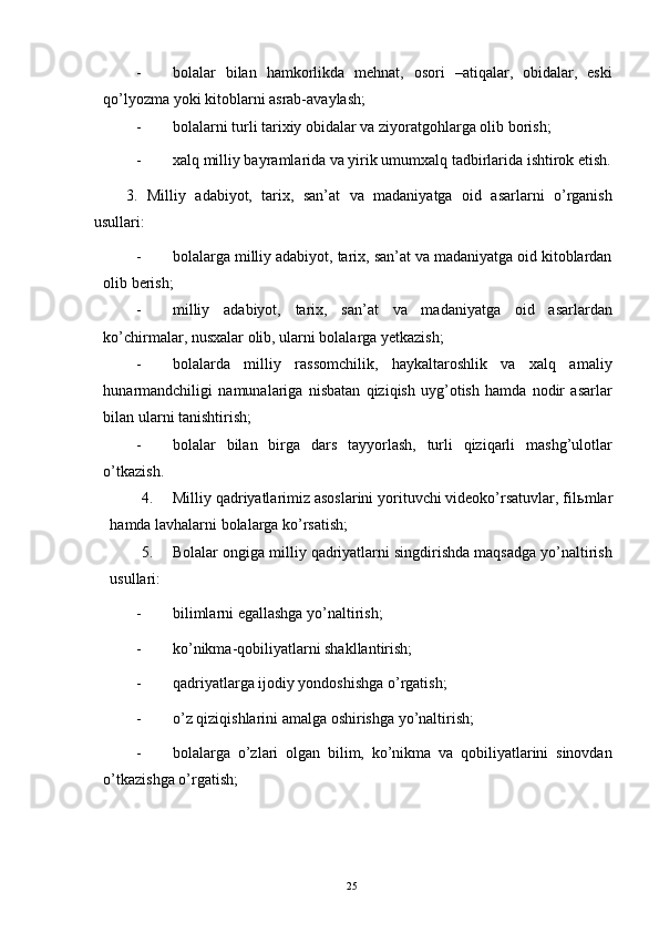 - bolalar   bilan   hamkorlikda   mehnat,   osori   –atiqalar,   obidalar,   eski
qo’lyozma yoki kitoblarni asrab-avaylash; 
- bolalarni turli tarixiy obidalar va ziyoratgohlarga olib borish; 
- xalq milliy bayramlarida va yirik umumxalq tadbirlarida ishtirok etish.
3.   Milliy   adabiyot,   tarix,   san’at   va   madaniyatga   oid   asarlarni   o’rganish
usullari: 
- bolalarga milliy adabiyot, tarix, san’at va madaniyatga oid kitoblardan
olib berish; 
- milliy   adabiyot,   tarix,   san’at   va   madaniyatga   oid   asarlardan
ko’chirmalar, nusxalar olib, ularni bolalarga yetkazish; 
- bolalarda   milliy   rassomchilik,   haykaltaroshlik   va   xalq   amaliy
hunarmandchiligi   namunalariga   nisbatan   qiziqish   uyg’otish   hamda   nodir   asarlar
bilan ularni tanishtirish; 
- bolalar   bilan   birga   dars   tayyorlash,   turli   qiziqarli   mashg’ulotlar
o’tkazish. 
4. Milliy qadriyatlarimiz asoslarini yorituvchi videoko’rsatuvlar, fil ь mlar
hamda lavhalarni bolalarga ko’rsatish; 
5. Bolalar ongiga milliy qadriyatlarni singdirishda maqsadga yo’naltirish
usullari: 
- bilimlarni egallashga yo’naltirish; 
- ko’nikma-qobiliyatlarni shakllantirish; 
- qadriyatlarga ijodiy yondoshishga o’rgatish; 
- o’z qiziqishlarini amalga oshirishga yo’naltirish; 
- bolalarga   o’zlari   olgan   bilim,   ko’nikma   va   qobiliyatlarini   sinovdan
o’tkazishga o’rgatish; 
 
  25   