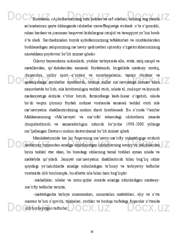 Binobarin, «Ajdodlarimizning ruhi poklari va urf-odatlari, bizning eng yaxshi
an’analarimiz qayta tiklanganda islohatlar muvaffaqiyatga erishadi. o’ta o’qimishli,
ruhan bardam va jismonan baquvvat kishilargina istiqlol va taraqqiyot yo’lini bosib
o’ta   oladi.   Sarchashmalari   buyuk   ajdodlarimizning   tafakkurlari   va   muddaolaridan
boshlanadigan xalqimizning ma’naviy qadriyatlari iqtisodiy o’zgartirishlarimizning
mustahkam poydevori bo’lib xizmat qiladi». 
Oilaviy bayramlarni nishonlash, yoshlar tarbiyasida alla, ertak, xalq maqol va
matallaridan,   qo’shikdaridan   samarali   foydalanish,   birgalikda   madaniy   xordiq,
chiqarishni,   milliy   sport   o’yinlari   va   musobaqalarini,   tarixiy   obidalar   va
qadamjolarga   sayohatlar   uyushtirish,   boshqa   millat   ma’naviyatiga   hurmat   bilan
munsobatda bo’lish, oila kitobxonligini tashkil etish, oilada til, muloqot va kiyinish
madaniyatiga   alohida   e’tibor   berish,   farzandlarga   kasb-hunar   o’rgatish,   oilada
bo’sh   vaqtni   ijtimoiy   foydali   mehnat   vositasida   samarali   tashkil   etish   oila
ma’naviyatini   shakllantirishning   muhim   sharti   hisoblanadi.   Bu   o’rinda   Vazirlar
Mahkamasining   «Ma’naviyat   va   ma’rifat   sohasidagi   islohotlarni   yanada
chuqurlashtirish   va   samaradorligini   oshirish   bo’yicha   1998-2000   yillarga
mo’ljallangan Dastur»i muhim dasturulamal bo’lib xizmat qiladi. 
Mamlakatimizda   har   bir   fuqaroning   ma’naviy-ma’rifiy   yuksakligiga   erishish
davlatimiz tomonidan amalga oshirilayotgan islohotlarning asosiy yo’nalishlaridan
birini   tashkil   etar   ekan,   bu   boradagi   ishlarning   tamal   toshlari   aynan   oilada   va
maktabda   qo’yiladi.   Jamiyat   ma’naviyatini   shakllantirish   bilan   bog’liq   ishlar
quyidagi   yo’nalishlarda   amalga   oshiriladigan   ta’limiy   va   tarbiyaviy   tadbirlar
vositasida olib borilmoqda, bu albatta oila bilan ham bog’liqdir: 
- mahallalar,   oilalar   va   xotin-qizlar   orasida   amalga   oshiriladigan   madaniy-
ma’rifiy tadbirlar tarzida; 
- maktabgacha   tarbiya   muassasalari,   umumtalim   maktablari,   oliy   va   o’rta
maxsus ta’lim o’quvchi, talabalari, yoshlar va boshqa toifadagi fuqarolar o’rtasida
olib borilayotgan tadbirlar; 
   
  28   