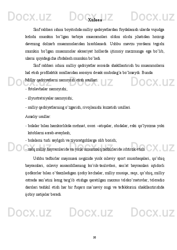 Xulosa 
Sinf rahbari ishini boyitishda milliy qadriyatlardan foydalanish ularda vujudga
kelishi   mumkin   bo’lgan   tarbiya   muammolari   oldini   olishi   jihatidan   hozirgi
davrning   dolzarb   muammolaridan   hisoblanadi.   Ushbu   mavzu   yordami   tegishi
mumkin   bo’lgan   muammolar   aksariyat   hollarda   ijtimoiy   mazmunga   ega   bo’lib,
ularni quyidagicha ifodalash mumkin bo’ladi. 
Sinf   rahbari   ishini   milliy   qadriyatlar   asosida   shakllantirish   bu   muammolarni
hal etish profilaktik omillaridan asosiysi desak mubolag’a bo’lmaydi.  Bunda. 
Milliy qadriyatlarni namoyish etish usullari: 
- fotolavhalar namoyishi; 
- illyustratsiyalar namoyishi; 
- milliy qadriyatlarning o’zgarish, rivojlanishi kuzatish usullari. 
Amaliy usullar: 
- bolalar bilan hamkorlikda mehnat, osori –atiqalar, obidalar, eski qo’lyozma yoki
kitoblarni asrab-avaylash; 
- bolalarni turli saylgoh va ziyoratgohlarga olib borish; 
- xalq milliy bayramlarida va yirik umumxalq tadbirlarida ishtirok etish. 
Ushbu   tadbirlar   majmuasi   negizida   yirik   oilaviy   sport   musobaqalari,   qo’shiq
bayramlari,   oilaviy   ansambllarning   ko’rik-tanlovlari,   san’at   bayramlari   iqtidorli
ijodkorlar bilan o’tkaziladigan ijodiy kechalar, milliy musiqa, raqs, qo’shiq, milliy
estrada san’atini  keng targ’ib etishga qaratilgan maxsus  teleko’rsatuvlar, teleradio
darslari   tashkil   etish   har   bir   fuqaro   ma’naviy   ongi   va   tafakkurini   shakllantirishda
ijobiy natijalar beradi. 
 
 
 
   
  30   