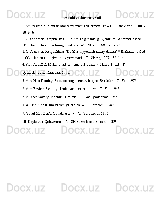 Adabiyotlar ro’yxati: 
1. Milliy istiqlol g’oyasi: asosiy tushuncha va tamoyillar. –T.: O’zbekiston, 2000. -
30-34-b. 
2. O’zbekiston   Respublikasi   “Ta’lim   to’g’risida”gi   Qonuni//   Barkamol   avlod   –
O’zbekiston taraqqiyotining poydevori. –T.: SHarq, 1997. -20-29 b. 
3. O’zbekiston  Respublikasi  “Kadrlar  tayyorlash  milliy dasturi”// Barkamol  avlod
– O’zbekiston taraqqiyotining poydevori. –T.: SHarq, 1997. -32-61 b. 
4. Abu Abdulloh Muhammad ibn Ismoil al-Buxoriy. Hadis. 1-jild. –T.: 
Qomuslar bosh tahririyati. 1991. 
5. Abu Nasr Forobiy. Baxt-saodatga erishuv haqida.  Risolalar. –T.: Fan. 1975. 
6. Abu Rayhon Beruniy. Tanlangan asarlar.  1-tom. –T.: Fan. 1968. 
7. Alisher Navoiy. Mahbub-ul qulub. –T.: Badiiy adabiyot.  1966. 
8. Ali Ibn Sino ta’lim va tarbiya haqida. –T.: O’qituvchi. 1967. 
9. Yusuf Xos Hojib. Qutadg’u bilik. –T.: Yulduzcha. 1990. 
10. Kaykovus. Qobusnoma. –T.: SHarq matbaa kontserni.  2009. 
 
 
 
  31