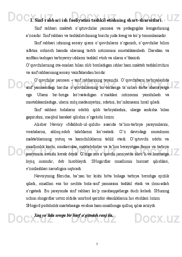  
1.   Sinf rahbari ish faoliyatini tashkil etishning shart-sharoitlari. 
Sinf   rahbari   maktab   o’qituvchilar   jamoasi   va   pedagogika   kengashining
a’zosidir. Sinf rahbari va tashkilotchining burchi juda keng va ko’p tomonlamadir. 
Sinf   rahbari   ishining   asosiy   qismi   o’quvchilarni   o’rganish,   o’quvchilar   bilim
sifatini   oshirish   hamda   ularning   tartib   intizomini   mustahkamlash.   Darsdan   va
sinfdan tashqari tarbiyaviy ishlarni tashkil etish va ularni o’tkazish. 
O’quvchilarning ota-onalari bilan olib boriladigan ishlar ham maktab tashkilotchisi
va sinf rahbarining asosiy vazifalaridan biridir. 
O’quvchilar  jamoasi  – sinf  rahbarining tayanchi. O’quvchilarni tarbiyalashda
sinf   jamoasidagi   barcha   o’quvchilarning   bir-birlariga   ta’sirlari   katta   ahamiyatga
ega.   Ularni   bir-biriga   ko’rsatadigan   o’rnaklari   intizomni   yaxshilash   va
mustahkamlashga, ularni xulq madaniyatini, odatini, ko’nikmasini hosil qiladi.  
Sinf   rahbari   bolalarni   odobli   qilib   tarbiyalashni,   ularga   andisha   bilan
gapirishni, maqbul harakat qilishni o’rgatishi lozim. 
Alisher   Navoiy   «Mahbub-ul-qulub»   asarida   ta’lim-tarbiya   jarayonlarini,
vositalarini,   ahloq-odob   talablarini   ko’rsatadi.   O’z   davridagi   musulmon
maktablarining   yutuq   va   kamchiliklarini   tahlil   etadi.   O’qituvchi   odobi   va
muallimlik kasbi, mudarrislar, maktabdorlar va ta’lim berayotgan fanini va tarbiya
jaaryonini sevishi kerak deydi. O’ziga xos o’quvchi jamiyatda obro’li va hurmatga
loyiq   insondir,   deb   hisoblaydi.   SHogirdlar   muallimni   hurmat   qilishlari,
e’zozlashlari zarurligini uqtiradi. 
Navoiyning   fikricha,   ba’zan   bir   kishi   bitta   bolaga   tarbiya   berishga   ojizlik
qiladi,   muallim   esa   bir   nechta   bola-sinf   jamoasini   tashkil   etadi   va   ilmu-adab
o’rgatadi.   Bu   jarayonda   sinf   rahbari   ko’p   mashaqqatlarga   duch   keladi.   SHuning
uchun shogirdlar ustoz oldida umrbod qarzdor ekanliklarini his etishlari lozim. 
SHogird podsholik martabasiga erishsa ham muallimga qulluq qilsa arziydi. 
Xaq yo’lida senga bir harf o’qitmish ranj ila, 
  5   