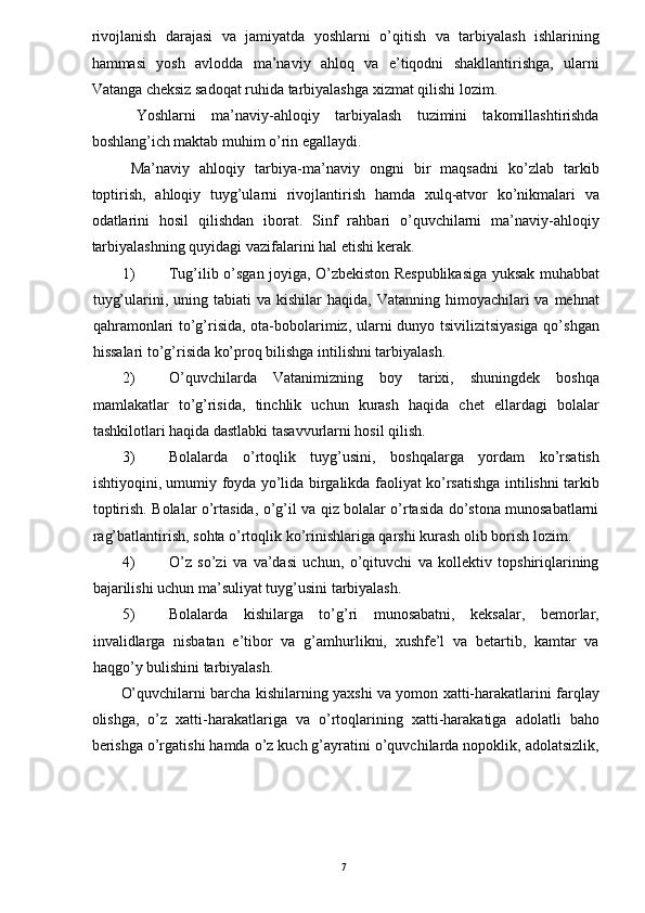 rivojlanish   darajasi   va   jamiyatda   yoshlarni   o’qitish   va   tarbiyalash   ishlarining
hammasi   yosh   avlodda   ma’naviy   ahloq   va   e’tiqodni   shakllantirishga,   ularni
Vatanga cheksiz sadoqat ruhida tarbiyalashga xizmat qilishi lozim. 
  Yoshlarni   ma’naviy-ahloqiy   tarbiyalash   tuzimini   takomillashtirishda
boshlang’ich maktab muhim o’rin egallaydi. 
  Ma’naviy   ahloqiy   tarbiya-ma’naviy   ongni   bir   maqsadni   ko’zlab   tarkib
toptirish,   ahloqiy   tuyg’ularni   rivojlantirish   hamda   xulq-atvor   ko’nikmalari   va
odatlarini   hosil   qilishdan   iborat.   Sinf   rahbari   o’quvchilarni   ma’naviy-ahloqiy
tarbiyalashning quyidagi vazifalarini hal etishi kerak. 
1) Tug’ilib o’sgan joyiga, O’zbekiston Respublikasiga yuksak muhabbat
tuyg’ularini, uning  tabiati  va  kishilar  haqida,  Vatanning  himoyachilari  va  mehnat
qahramonlari to’g’risida, ota-bobolarimiz, ularni dunyo tsivilizitsiyasiga qo’shgan
hissalari to’g’risida ko’proq bilishga intilishni tarbiyalash. 
2) O’quvchilarda   Vatanimizning   boy   tarixi,   shuningdek   boshqa
mamlakatlar   to’g’risida,   tinchlik   uchun   kurash   haqida   chet   ellardagi   bolalar
tashkilotlari haqida dastlabki tasavvurlarni hosil qilish. 
3) Bolalarda   o’rtoqlik   tuyg’usini,   boshqalarga   yordam   ko’rsatish
ishtiyoqini, umumiy foyda yo’lida birgalikda faoliyat ko’rsatishga intilishni tarkib
toptirish. Bolalar o’rtasida, o’g’il va qiz bolalar o’rtasida do’stona munosabatlarni
rag’batlantirish, sohta o’rtoqlik ko’rinishlariga qarshi kurash olib borish lozim. 
4) O’z   so’zi   va   va’dasi   uchun,   o’qituvchi   va   kollektiv   topshiriqlarining
bajarilishi uchun ma’suliyat tuyg’usini tarbiyalash. 
5) Bolalarda   kishilarga   to’g’ri   munosabatni,   keksalar,   bemorlar,
invalidlarga   nisbatan   e’tibor   va   g’amhurlikni,   xushfe’l   va   betartib,   kamtar   va
haqgo’y bulishini tarbiyalash. 
O’quvchilarni barcha kishilarning yaxshi va yomon xatti-harakatlarini farqlay
olishga,   o’z   xatti-harakatlariga   va   o’rtoqlarining   xatti-harakatiga   adolatli   baho
berishga o’rgatishi hamda o’z kuch g’ayratini o’quvchilarda nopoklik, adolatsizlik,
  7