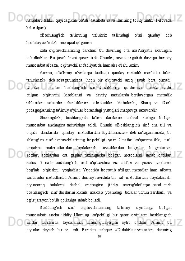 natijalari   tahlili   quyidagicha   bo'ldi.   (Anketa   savo   llarining   to'liq   matni   1-ilovada
keltirilgan).
«Boshlang'ich   ta'limning   uzluksiz   ta'limdagi   o'rni   qanday   deb
hisoblaysiz?» deb  murojaat qilganim
izda   o'qituvchilarining   barchasi   bu   davrning   o'ta   mas'uliyatli   ekanligini
ta'kidladilar.   Bu   javob   bizni   quvontirdi.   Chunki,   savod   o'rgatish   davriga   bunday
munosabat albatta, o'qituvchilar faoliyatida ham aks etishi lozim. 
Ammo,   «Ta'limiy   o'yinlarga   taalluqli   qanday   metodik   manbalar   bilan
tanishsiz?»   deb so'raganimizda,   hech   bir   o'qituvchi   aniq   javob   bera   olmadi.
Ulardan     2     nafari     boshlang'ich     sinf   darsliklariga     qo'shimcha     tarzda     nashr
etilgan     o'qituvchi     kitoblarini     va     davriy     nashrlarda   berilayotgan     metodik
ishlaridan     xabardor     ekanliklarini     ta'kidladilar.     Vaholanki,     Sharq     va     G'arb
pedagoglarining ta'limiy o'yinlar borasidagi yutuqlari maqtovga sazovordir.
Shuningdek,     boshlang'ich     ta'lim     darslarini     tashkil     etishga     bo'lgan
munosabat  anchagina tashvishga  soldi.  Chunki  «Boshlang'ich  sinf  ona  tili  va
o'qish     darslarida     qanday     metodlardan   foydalanasiz?»   deb   so'raganimizda,   bo
shlang'ich   sinf   o'qituvchilarining   ko'pchiligi,   ya'ni   9   nafari   ko'rgazmalilik,     turli
tarqatma     materiallaridan     foydalanish,     tovushlardan     bo'g'inlar,     bo'g'inlardan
so'zlar,   so'zlardan    esa   gaplar   tuzishgacha   bo'lgan   metodlarni   sanab   o'tdilar,
xolos.   3   nafar boshlang'ich    sinf    o'qituvchisi    esa   alifbe   va   yozuv   darslarini
bog'lab     o'qitishni     yoqladilar.   Yuqorida   ko'rsatib   o'tilgan   metodlar   ham,   albatta
samarador metodlardir. Ammo doimiy ravishda bir  xil  metodlardan  foydalanish,
o'yinqaroq     bolalarni     darhol     anchagina     jiddiy     mashg'ulotlarga   band   etish
boshlang'ich   sinf darslarini kichik  maktab   yoshidagi  bolalar uchun zerikarli  va
og'ir jarayon bo'lib qolishiga sabab bo'ladi.
Boshlang'ich     sinf     o'qituvchilarining     ta'limiy     o'yinlarga     bo'lgan
munosabati  ancha  jiddiy. Ularning  ko'pchiligi  bir  qator  o'yinlarni  boshlang'ich
sinflar     darslarida     foydalanish     uchun   qulayligini     aytib     o'tdilar.     Ammo     bu
o'yinlar   deyarli   bir   xil   edi.   Bundan   tashqari    «Didaktik o'yinlardan   darsning
10 