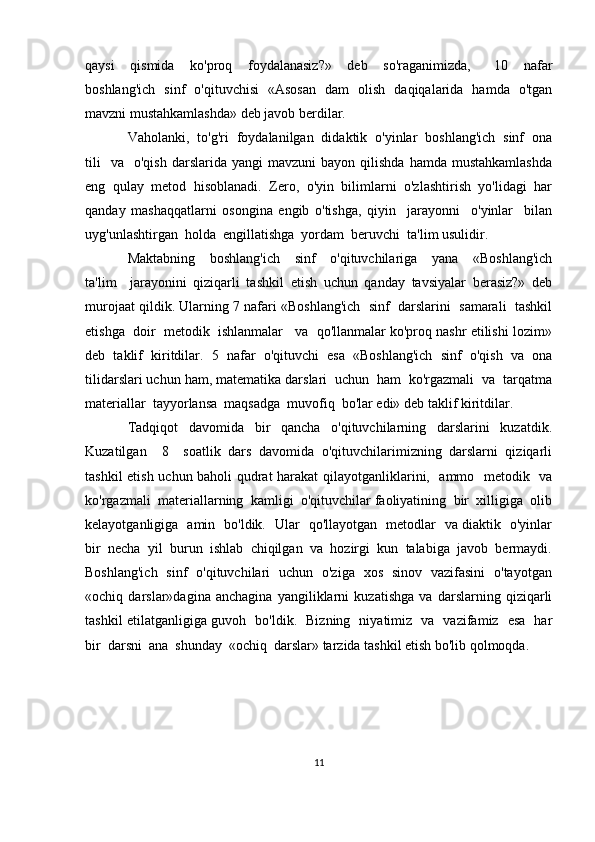 qaysi     qismida     ko'proq     foydalanasiz?»     deb     so'raganimizda,       10     nafar
boshlang'ich   sinf   o'qituvchisi   «Asosan   dam   olish   daqiqalarida   hamda   o'tgan
mavzni mustahkamlashda» deb javob berdilar. 
Vaholanki,  to'g'ri  foydalanilgan  didaktik  o'yinlar  boshlang'ich  sinf  ona
tili    va     o'qish  darslarida  yangi  mavzuni   bayon  qilishda  hamda  mustahkamlashda
eng   qulay   metod   hisoblanadi.   Zero,   o'yin   bilimlarni   o'zlashtirish   yo'lidagi   har
qanday   mashaqqatlarni   osongina   engib   o'tishga,   qiyin     jarayonni     o'yinlar     bilan
uyg'unlashtirgan  holda  engillatishga  yordam  beruvchi  ta'lim usulidir. 
Maktabning     boshlang'ich     sinf     o'qituvchilariga     yana     «Boshlang'ich
ta'lim     jarayonini   qiziqarli   tashkil   etish   uchun   qanday   tavsiyalar   berasiz?»   deb
murojaat qildik. Ularning 7 nafari «Boshlang'ich  sinf  darslarini  samarali  tashkil
etishga  doir  metodik  ishlanmalar   va  qo'llanmalar ko'proq nashr etilishi lozim»
deb   taklif   kiritdilar.   5   nafar   o'qituvchi   esa   «Boshlang'ich   sinf   o'qish   va   ona
tilidarslari uchun ham, matematika darslari  uchun  ham  ko'rgazmali  va  tarqatma
materiallar  tayyorlansa  maqsadga  muvofiq  bo'lar edi» deb taklif kiritdilar. 
Tadqiqot     davomida     bir     qancha     o'qituvchilarning     darslarini     kuzatdik.
Kuzatilgan     8     soatlik   dars   davomida   o'qituvchilarimizning   darslarni   qiziqarli
tashkil etish uchun baholi qudrat  harakat  qilayotganliklarini,   ammo   metodik   va
ko'rgazmali  materiallarning  kamligi  o'qituvchilar faoliyatining  bir  xilligiga  olib
kelayotganligiga   amin   bo'ldik.   Ular   qo'llayotgan   metodlar   va diaktik   o'yinlar
bir  necha  yil  burun  ishlab  chiqilgan  va  hozirgi  kun  talabiga  javob  bermaydi.
Boshlang'ich   sinf   o'qituvchilari   uchun   o'ziga   xos   sinov   vazifasini   o'tayotgan
«ochiq   darslar»dagina   anchagina   yangiliklarni   kuzatishga   va   darslarning   qiziqarli
tashkil etilatganligiga guvoh   bo'ldik.   Bizning   niyatimiz   va   vazifamiz   esa   har
bir  darsni  ana  shunday  «ochiq  darslar» tarzida tashkil etish bo'lib qolmoqda. 
11 