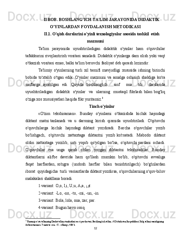 II BOB. BOSHLANG'ICH TA'LIM JARAYONIDA DIDAKTIK
O'YINLARDAN FOYDALANISH METODIKASI
II.1. O'qish darslarini o'yinli texnologiyalar asosida tashkil  etish
mazmuni
Ta'lim     jarayonida     uyushtiriladigan     didaktik     o'yinlar     ham     o'quvchilar
tafakkurini rivojlantirish vositasi sanaladi. Didaktik o'yinlarga dam olish yoki vaqt
o'tkazish vositasi emas, balki ta'lim beruvchi faoliyat deb qarash lozimdir.
Ta'limiy   o'yinlarning   turli   xil   tasnifi   mavjudligi   xususida   ishning   birinchi
bobida   to'xtalib   o'tgan   edik.   O'yinlar   mazmuni   va   amalga   oshirish   shakliga   ko'ra
sinflarga   ajratilgan   edi.   Quyida   boshlang'ich     sinf     ona     tili     darslarida
uyushtiriladigan     didaktik     o'yinlar     va     ularning     mustaqil   fikrlash   bilan   bog'liq
o'ziga xos xususiyatlari haqida fikr yuritamiz. 3
Tinch o'yinlar
«O'zim    tekshiraman».   Bunday    o'yinlarni     o'tkazishda     kichik    hajmdagi
diktant  matni tanlanadi  va  u  darsning  kirish  qismida  uyushtiriladi.  O'qituvchi
o'quvchilarga     kichik     hajmdagi   diktant     yozdiradi.     Barcha     o'quvchilar     yozib
bo'lishgach,     o'qituvchi     xattaxtaga   diktantni    yozib  ko'rsatadi.   Mabodo     diktant
oldin  xattaxtaga  yozilib,  usti  yopib  qo'yilgan  bo'lsa,  o'qituvchi pardani  ochadi.
O'quvchilar     esa     unga     qarab     o'zlari     yozgan     diktantni     tekshiradilar.     Bunday
diktantlarni    alifbe   davrida   ham   qo'llash   mumkin   bo'lib,   o'qituvchi   avvaliga
faqat     harflardan,   so'ngra     (undosh     harflar     bilan     tanishtirilgach)     bo'g'inlardan
iborat  quyidagicha  turli  variantlarda diktant yozdirsa, o'quvchilarning o'quv-biluv
malakalari shakllana boradi.
1-variant: O,o, I,i, U,u, A,a, ¡,¢.
2-variant: -Lo, -no, -to, -mi, -un, -in.
3-variant: Bola, lola, ona, zar, par.
4-variant: Bugun havo issiq.
3
  Umumiy o’rta ta'limning Davlat ta'lim standartlari va o’quv dasturi. Boshlang’ich ta'lim. // O’zbеkiston Rеspublikasi Xalq ta'limi vazirligining 
Axborotnomasi. 7-maxsus son. –T.: «Sharq», 480 b.
12 