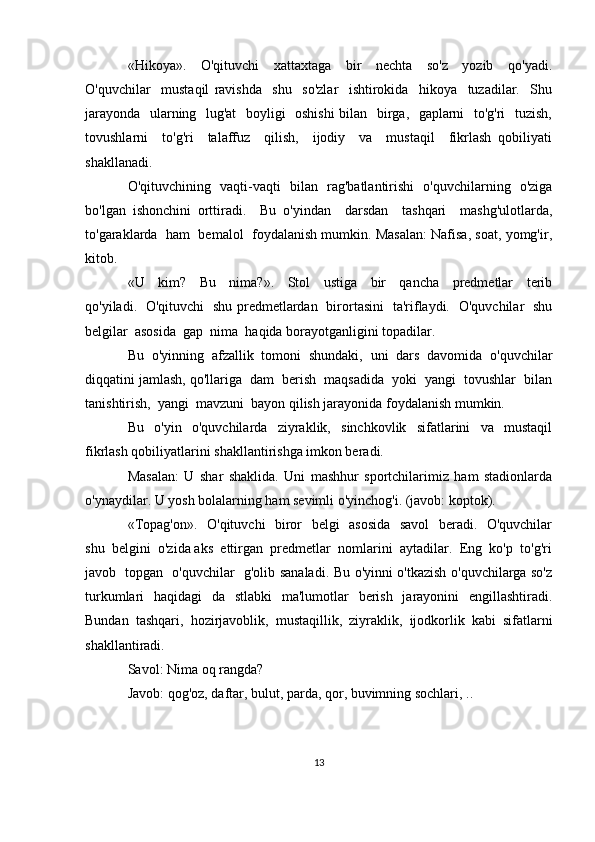 «Hikoya».     O'qituvchi     xattaxtaga     bir     nechta     so'z     yozib     qo'yadi.
O'quvchilar     mustaqil   ravishda     shu     so'zlar     ishtirokida     hikoya     tuzadilar.     Shu
jarayonda   ularning   lug'at    boyligi   oshishi  bilan   birga,   gaplarni   to'g'ri   tuzish,
tovushlarni     to'g'ri     talaffuz     qilish,     ijodiy     va     mustaqil     fikrlash   qobiliyati
shakllanadi.
O'qituvchining   vaqti-vaqti   bilan   rag'batlantirishi   o'quvchilarning   o'ziga
bo'lgan   ishonchini   orttiradi.     Bu   o'yindan     darsdan     tashqari     mashg'ulotlarda,
to'garaklarda  ham  bemalol  foydalanish mumkin. Masalan: Nafisa, soat, yomg'ir,
kitob.
«U     kim?     Bu     nima?».     Stol     ustiga     bir     qancha     predmetlar     terib
qo'yiladi.   O'qituvchi   shu predmetlardan   birortasini   ta'riflaydi.   O'quvchilar   shu
belgilar  asosida  gap  nima  haqida borayotganligini topadilar. 
Bu   o'yinning   afzallik   tomoni   shundaki,   uni   dars   davomida   o'quvchilar
diqqatini jamlash, qo'llariga  dam  berish  maqsadida  yoki  yangi  tovushlar  bilan
tanishtirish,  yangi  mavzuni  bayon qilish jarayonida foydalanish mumkin.
Bu     o'yin     o'quvchilarda     ziyraklik,     sinchkovlik     sifatlarini     va     mustaqil
fikrlash qobiliyatlarini shakllantirishga imkon beradi. 
Masalan:   U   shar   shaklida.   Uni   mashhur   sportchilarimiz   ham   stadionlarda
o'ynaydilar. U yosh bolalarning ham sevimli o'yinchog'i. (javob: koptok).
«Topag'on».   O'qituvchi   biror   belgi   asosida   savol    beradi.   O'quvchilar
shu  belgini  o'zida aks  ettirgan  predmetlar  nomlarini  aytadilar.  Eng  ko'p  to'g'ri
javob   topgan   o'quvchilar   g'olib sanaladi. Bu o'yinni o'tkazish o'quvchilarga so'z
turkumlari   haqidagi   da   stlabki   ma'lumotlar   berish   jarayonini   engillashtiradi.
Bundan   tashqari,   hozirjavoblik,   mustaqillik,   ziyraklik,   ijodkorlik   kabi   sifatlarni
shakllantiradi.
Savol: Nima oq rangda?
Javob: qog'oz, daftar, bulut, parda, qor, buvimning sochlari, .. 
13 