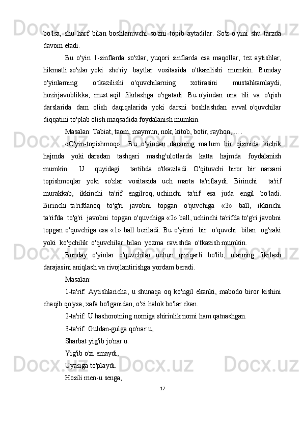 bo'lsa,   shu   harf   bilan   boshlanuvchi   so'zni   topib   aytadilar.   So'z   o'yini   shu   tarzda
davom etadi.
Bu   o'yin   1-sinflarda   so'zlar,   yuqori   sinflarda   esa   maqollar,   tez   aytishlar,
hikmatli   so'zlar   yoki     she'riy     baytlar     vositasida     o'tkazilishi     mumkin.     Bunday
o'yinlarning     o'tkazilishi   o'quvchilarning     xotirasini     mustahkamlaydi,
hozirjavoblikka,  must aqil  fikrlashga  o'rgatadi.  Bu o'yindan  ona  tili  va  o'qish
darslarida   dam   olish   daqiqalarida   yoki   darsni   boshlashdan    avval o'quvchilar
diqqatini to'plab olish maqsadida foydalanish mumkin.
Masalan: Tabiat, taom, maymun, nok, kitob, botir, rayhon, ... .
«O'yin-topishmoq».     Bu   o'yindan   darsning   ma'lum   bir   qismida   kichik
hajmda     yoki   darsdan     tashqari     mashg'ulotlarda     katta     hajmda     foydalanish
mumkin.     U     quyidagi     tartibda   o'tkaziladi.   O'qituvchi   biror   bir   narsani
topishmoqlar   yoki   so'zlar   vositasida   uch   marta   ta'riflaydi.   Birinchi     ta'rif
murakkab,     ikkinchi     ta'rif     engilroq,   uchinchi     ta'rif     esa     juda     engil     bo'ladi.
Birinchi   ta'rifdanoq     to'g'ri     javobni     topgan     o'quvchiga     «3»     ball,     ikkinchi
ta'rifda  to'g'ri  javobni  topgan o'quvchiga «2» ball, uchinchi ta'rifda to'g'ri javobni
topgan   o'quvchiga   esa   «1»   ball   beriladi.   Bu   o'yinni     bir     o'quvchi     bilan     og'zaki
yoki  ko'pchilik  o'quvchilar  bilan  yozma  ravishda  o'tkazish mumkin.
Bunday   o'yinlar   o'quvchilar   uchun   qiziqarli   bo'lib,   ularning   fikrlash
darajasini aniqlash va rivojlantirishga yordam beradi.
Masalan:
1-ta'rif:   Aytishlaricha,   u   shunaqa   oq   ko'ngil   ekanki,   mabodo   biror   kishini
chaqib qo'ysa, xafa bo'lganidan, o'zi halok bo'lar ekan.
2-ta'rif: U hashorotning nomiga shirinlik nomi ham qatnashgan.
3-ta'rif: Guldan-gulga qo'nar u,
Sharbat yig'ib jo'nar u.
Yig'ib o'zi emaydi,
Uyasiga to'playdi.
Hosili men-u senga,
17 